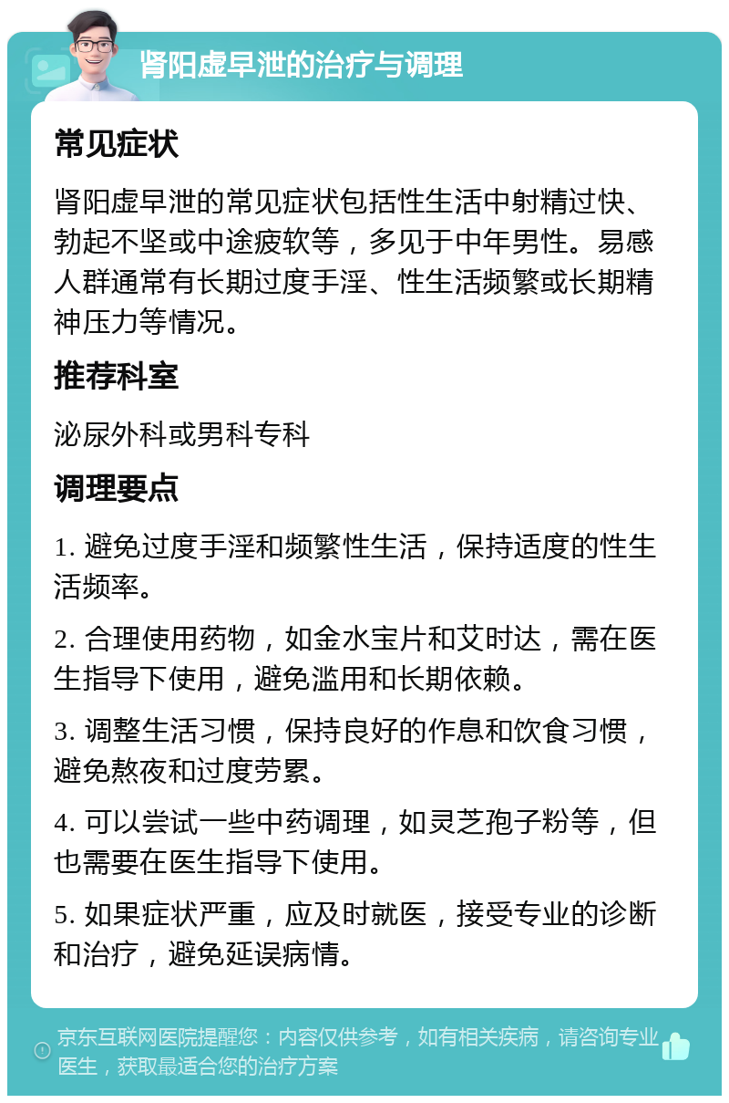 肾阳虚早泄的治疗与调理 常见症状 肾阳虚早泄的常见症状包括性生活中射精过快、勃起不坚或中途疲软等，多见于中年男性。易感人群通常有长期过度手淫、性生活频繁或长期精神压力等情况。 推荐科室 泌尿外科或男科专科 调理要点 1. 避免过度手淫和频繁性生活，保持适度的性生活频率。 2. 合理使用药物，如金水宝片和艾时达，需在医生指导下使用，避免滥用和长期依赖。 3. 调整生活习惯，保持良好的作息和饮食习惯，避免熬夜和过度劳累。 4. 可以尝试一些中药调理，如灵芝孢子粉等，但也需要在医生指导下使用。 5. 如果症状严重，应及时就医，接受专业的诊断和治疗，避免延误病情。