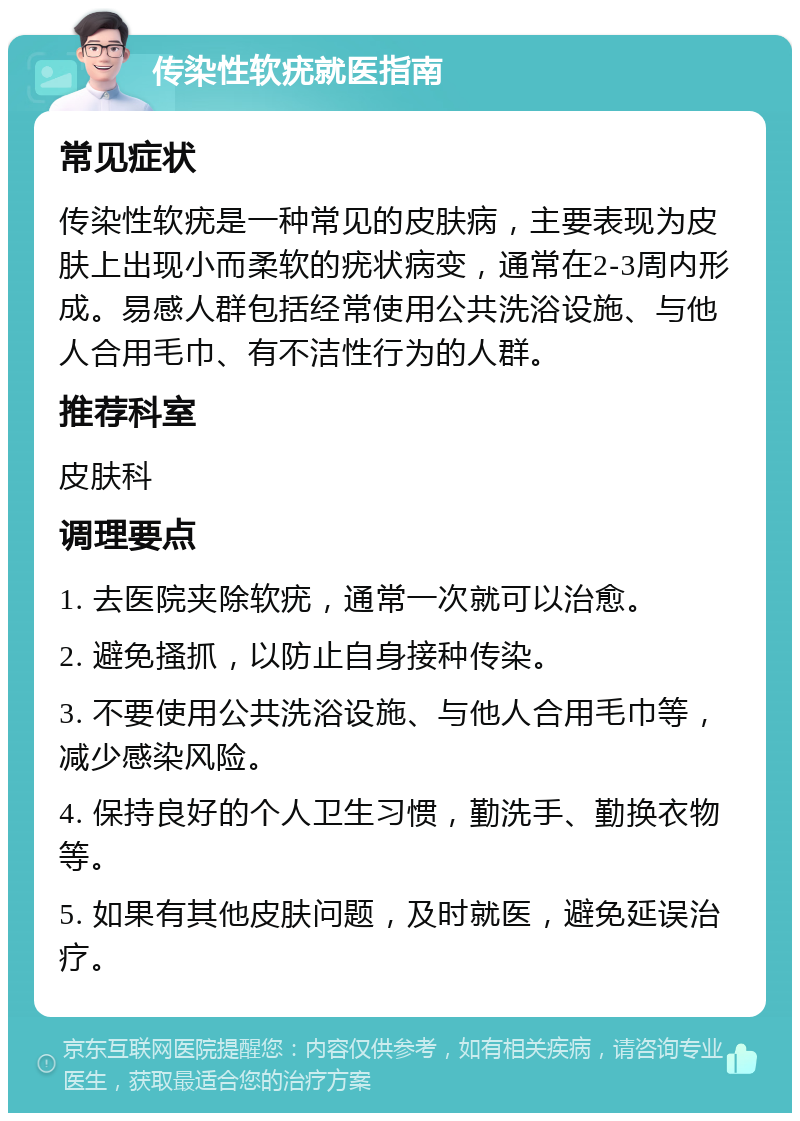 传染性软疣就医指南 常见症状 传染性软疣是一种常见的皮肤病，主要表现为皮肤上出现小而柔软的疣状病变，通常在2-3周内形成。易感人群包括经常使用公共洗浴设施、与他人合用毛巾、有不洁性行为的人群。 推荐科室 皮肤科 调理要点 1. 去医院夹除软疣，通常一次就可以治愈。 2. 避免搔抓，以防止自身接种传染。 3. 不要使用公共洗浴设施、与他人合用毛巾等，减少感染风险。 4. 保持良好的个人卫生习惯，勤洗手、勤换衣物等。 5. 如果有其他皮肤问题，及时就医，避免延误治疗。