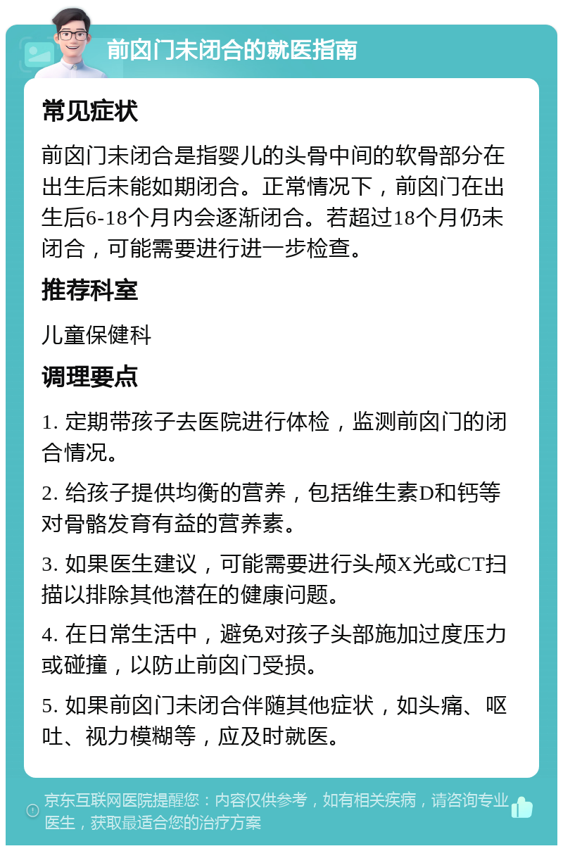 前囟门未闭合的就医指南 常见症状 前囟门未闭合是指婴儿的头骨中间的软骨部分在出生后未能如期闭合。正常情况下，前囟门在出生后6-18个月内会逐渐闭合。若超过18个月仍未闭合，可能需要进行进一步检查。 推荐科室 儿童保健科 调理要点 1. 定期带孩子去医院进行体检，监测前囟门的闭合情况。 2. 给孩子提供均衡的营养，包括维生素D和钙等对骨骼发育有益的营养素。 3. 如果医生建议，可能需要进行头颅X光或CT扫描以排除其他潜在的健康问题。 4. 在日常生活中，避免对孩子头部施加过度压力或碰撞，以防止前囟门受损。 5. 如果前囟门未闭合伴随其他症状，如头痛、呕吐、视力模糊等，应及时就医。