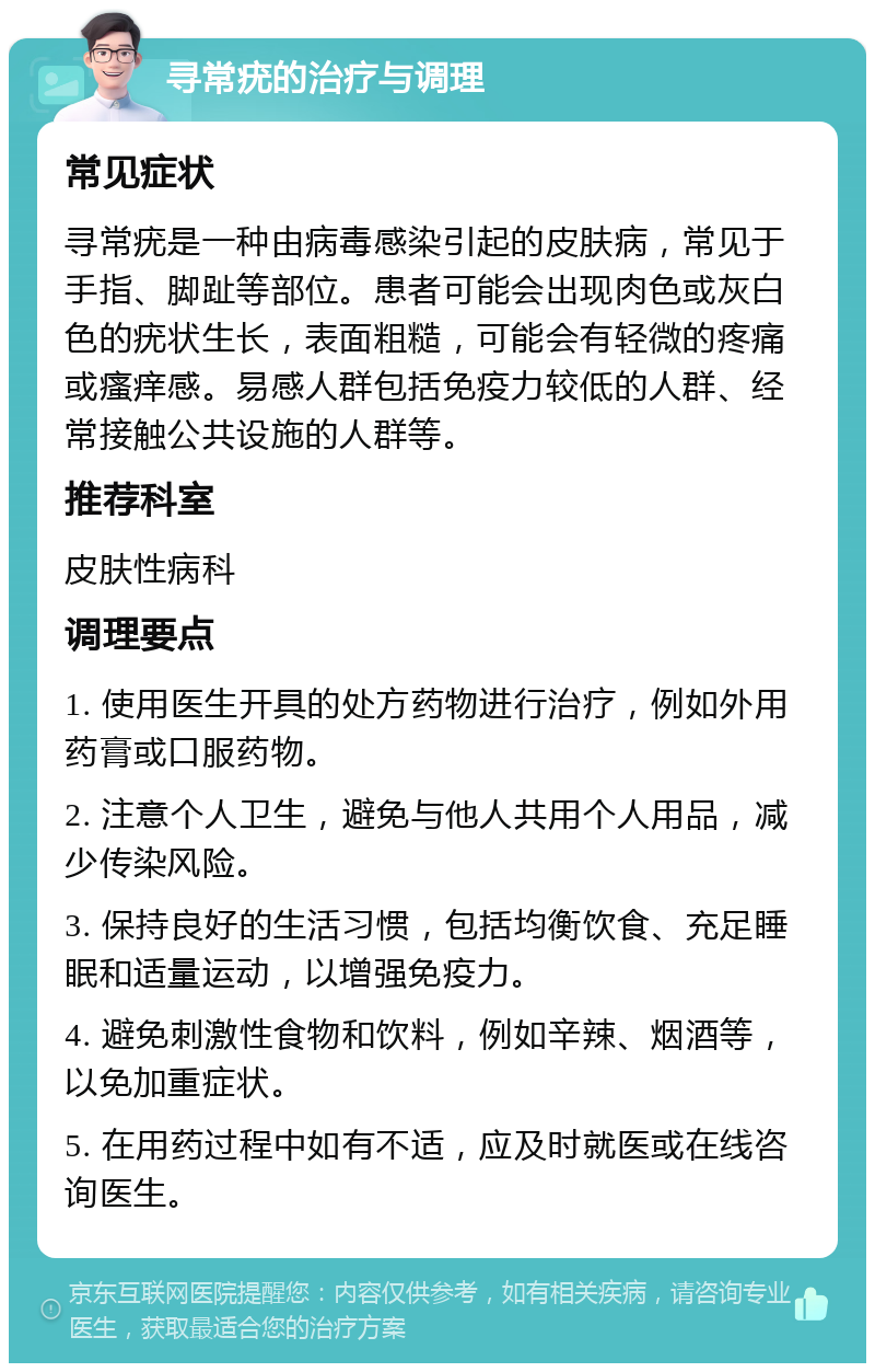 寻常疣的治疗与调理 常见症状 寻常疣是一种由病毒感染引起的皮肤病，常见于手指、脚趾等部位。患者可能会出现肉色或灰白色的疣状生长，表面粗糙，可能会有轻微的疼痛或瘙痒感。易感人群包括免疫力较低的人群、经常接触公共设施的人群等。 推荐科室 皮肤性病科 调理要点 1. 使用医生开具的处方药物进行治疗，例如外用药膏或口服药物。 2. 注意个人卫生，避免与他人共用个人用品，减少传染风险。 3. 保持良好的生活习惯，包括均衡饮食、充足睡眠和适量运动，以增强免疫力。 4. 避免刺激性食物和饮料，例如辛辣、烟酒等，以免加重症状。 5. 在用药过程中如有不适，应及时就医或在线咨询医生。