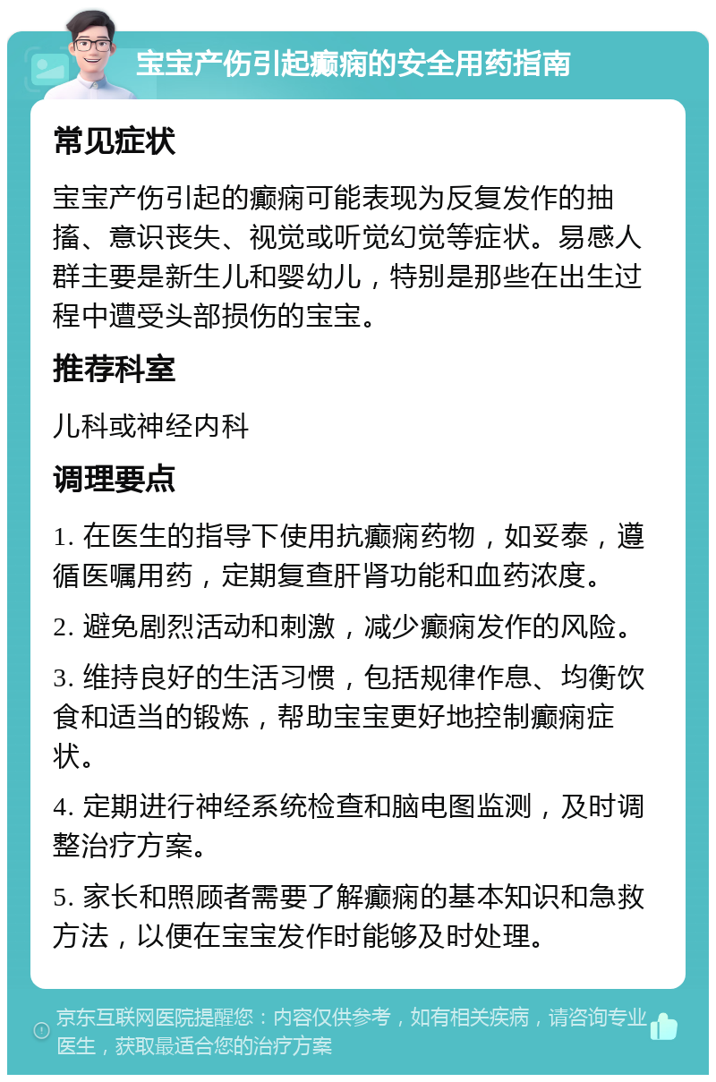 宝宝产伤引起癫痫的安全用药指南 常见症状 宝宝产伤引起的癫痫可能表现为反复发作的抽搐、意识丧失、视觉或听觉幻觉等症状。易感人群主要是新生儿和婴幼儿，特别是那些在出生过程中遭受头部损伤的宝宝。 推荐科室 儿科或神经内科 调理要点 1. 在医生的指导下使用抗癫痫药物，如妥泰，遵循医嘱用药，定期复查肝肾功能和血药浓度。 2. 避免剧烈活动和刺激，减少癫痫发作的风险。 3. 维持良好的生活习惯，包括规律作息、均衡饮食和适当的锻炼，帮助宝宝更好地控制癫痫症状。 4. 定期进行神经系统检查和脑电图监测，及时调整治疗方案。 5. 家长和照顾者需要了解癫痫的基本知识和急救方法，以便在宝宝发作时能够及时处理。