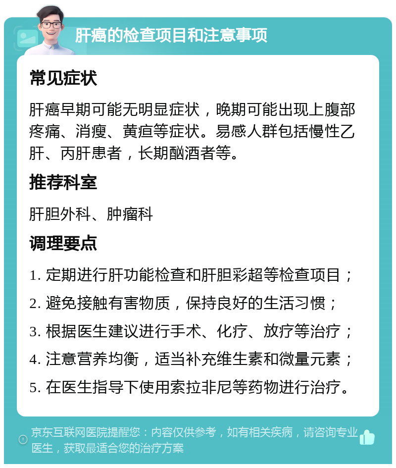 肝癌的检查项目和注意事项 常见症状 肝癌早期可能无明显症状，晚期可能出现上腹部疼痛、消瘦、黄疸等症状。易感人群包括慢性乙肝、丙肝患者，长期酗酒者等。 推荐科室 肝胆外科、肿瘤科 调理要点 1. 定期进行肝功能检查和肝胆彩超等检查项目； 2. 避免接触有害物质，保持良好的生活习惯； 3. 根据医生建议进行手术、化疗、放疗等治疗； 4. 注意营养均衡，适当补充维生素和微量元素； 5. 在医生指导下使用索拉非尼等药物进行治疗。