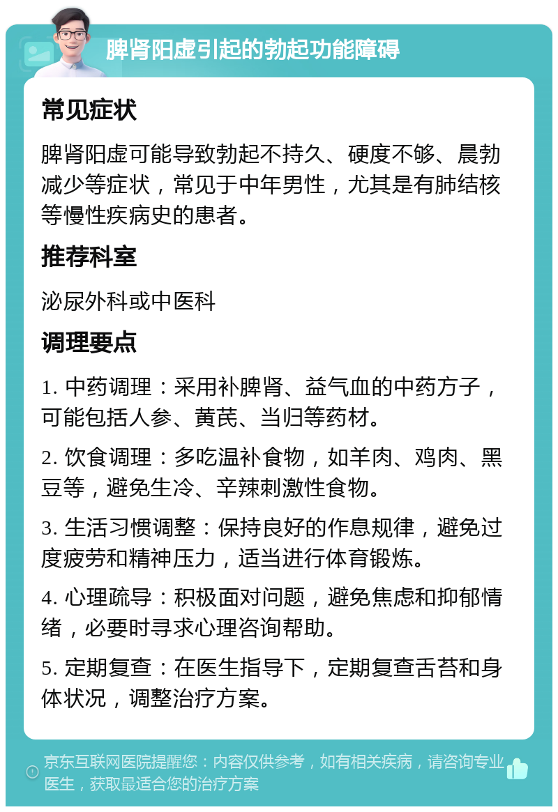 脾肾阳虚引起的勃起功能障碍 常见症状 脾肾阳虚可能导致勃起不持久、硬度不够、晨勃减少等症状，常见于中年男性，尤其是有肺结核等慢性疾病史的患者。 推荐科室 泌尿外科或中医科 调理要点 1. 中药调理：采用补脾肾、益气血的中药方子，可能包括人参、黄芪、当归等药材。 2. 饮食调理：多吃温补食物，如羊肉、鸡肉、黑豆等，避免生冷、辛辣刺激性食物。 3. 生活习惯调整：保持良好的作息规律，避免过度疲劳和精神压力，适当进行体育锻炼。 4. 心理疏导：积极面对问题，避免焦虑和抑郁情绪，必要时寻求心理咨询帮助。 5. 定期复查：在医生指导下，定期复查舌苔和身体状况，调整治疗方案。