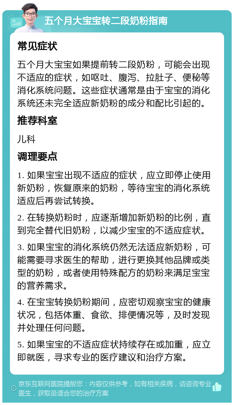 五个月大宝宝转二段奶粉指南 常见症状 五个月大宝宝如果提前转二段奶粉，可能会出现不适应的症状，如呕吐、腹泻、拉肚子、便秘等消化系统问题。这些症状通常是由于宝宝的消化系统还未完全适应新奶粉的成分和配比引起的。 推荐科室 儿科 调理要点 1. 如果宝宝出现不适应的症状，应立即停止使用新奶粉，恢复原来的奶粉，等待宝宝的消化系统适应后再尝试转换。 2. 在转换奶粉时，应逐渐增加新奶粉的比例，直到完全替代旧奶粉，以减少宝宝的不适应症状。 3. 如果宝宝的消化系统仍然无法适应新奶粉，可能需要寻求医生的帮助，进行更换其他品牌或类型的奶粉，或者使用特殊配方的奶粉来满足宝宝的营养需求。 4. 在宝宝转换奶粉期间，应密切观察宝宝的健康状况，包括体重、食欲、排便情况等，及时发现并处理任何问题。 5. 如果宝宝的不适应症状持续存在或加重，应立即就医，寻求专业的医疗建议和治疗方案。