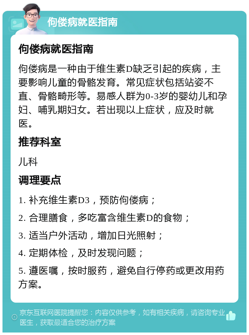 佝偻病就医指南 佝偻病就医指南 佝偻病是一种由于维生素D缺乏引起的疾病，主要影响儿童的骨骼发育。常见症状包括站姿不直、骨骼畸形等。易感人群为0-3岁的婴幼儿和孕妇、哺乳期妇女。若出现以上症状，应及时就医。 推荐科室 儿科 调理要点 1. 补充维生素D3，预防佝偻病； 2. 合理膳食，多吃富含维生素D的食物； 3. 适当户外活动，增加日光照射； 4. 定期体检，及时发现问题； 5. 遵医嘱，按时服药，避免自行停药或更改用药方案。