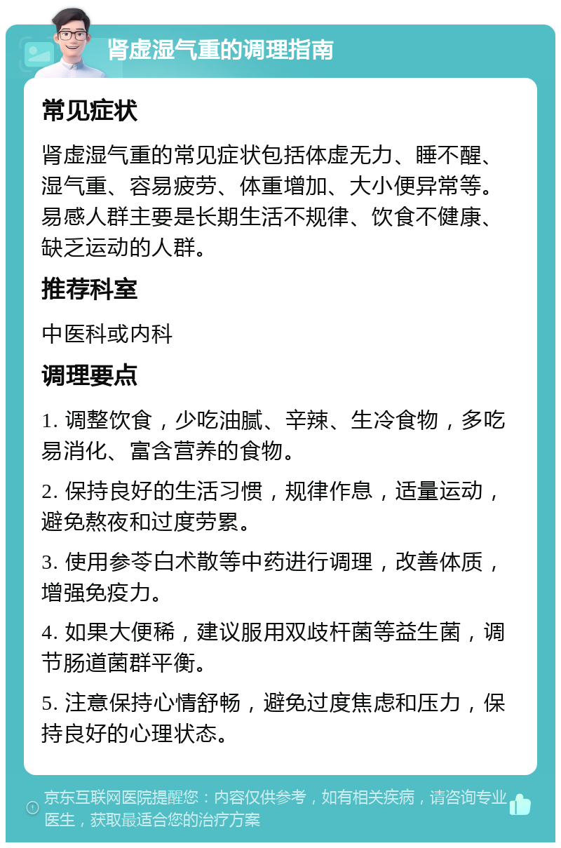 肾虚湿气重的调理指南 常见症状 肾虚湿气重的常见症状包括体虚无力、睡不醒、湿气重、容易疲劳、体重增加、大小便异常等。易感人群主要是长期生活不规律、饮食不健康、缺乏运动的人群。 推荐科室 中医科或内科 调理要点 1. 调整饮食，少吃油腻、辛辣、生冷食物，多吃易消化、富含营养的食物。 2. 保持良好的生活习惯，规律作息，适量运动，避免熬夜和过度劳累。 3. 使用参苓白术散等中药进行调理，改善体质，增强免疫力。 4. 如果大便稀，建议服用双歧杆菌等益生菌，调节肠道菌群平衡。 5. 注意保持心情舒畅，避免过度焦虑和压力，保持良好的心理状态。