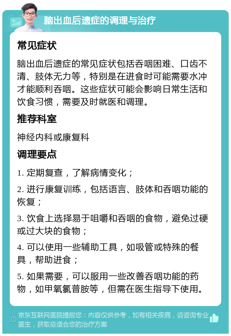 脑出血后遗症的调理与治疗 常见症状 脑出血后遗症的常见症状包括吞咽困难、口齿不清、肢体无力等，特别是在进食时可能需要水冲才能顺利吞咽。这些症状可能会影响日常生活和饮食习惯，需要及时就医和调理。 推荐科室 神经内科或康复科 调理要点 1. 定期复查，了解病情变化； 2. 进行康复训练，包括语言、肢体和吞咽功能的恢复； 3. 饮食上选择易于咀嚼和吞咽的食物，避免过硬或过大块的食物； 4. 可以使用一些辅助工具，如吸管或特殊的餐具，帮助进食； 5. 如果需要，可以服用一些改善吞咽功能的药物，如甲氧氯普胺等，但需在医生指导下使用。