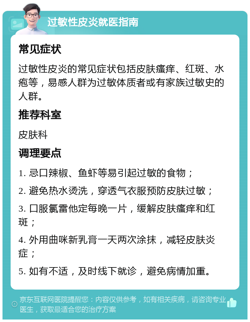 过敏性皮炎就医指南 常见症状 过敏性皮炎的常见症状包括皮肤瘙痒、红斑、水疱等，易感人群为过敏体质者或有家族过敏史的人群。 推荐科室 皮肤科 调理要点 1. 忌口辣椒、鱼虾等易引起过敏的食物； 2. 避免热水烫洗，穿透气衣服预防皮肤过敏； 3. 口服氯雷他定每晚一片，缓解皮肤瘙痒和红斑； 4. 外用曲咪新乳膏一天两次涂抹，减轻皮肤炎症； 5. 如有不适，及时线下就诊，避免病情加重。