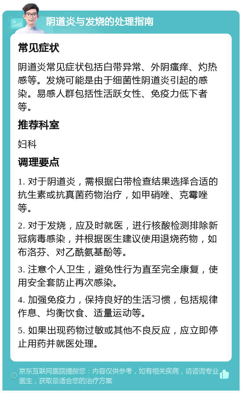 阴道炎与发烧的处理指南 常见症状 阴道炎常见症状包括白带异常、外阴瘙痒、灼热感等。发烧可能是由于细菌性阴道炎引起的感染。易感人群包括性活跃女性、免疫力低下者等。 推荐科室 妇科 调理要点 1. 对于阴道炎，需根据白带检查结果选择合适的抗生素或抗真菌药物治疗，如甲硝唑、克霉唑等。 2. 对于发烧，应及时就医，进行核酸检测排除新冠病毒感染，并根据医生建议使用退烧药物，如布洛芬、对乙酰氨基酚等。 3. 注意个人卫生，避免性行为直至完全康复，使用安全套防止再次感染。 4. 加强免疫力，保持良好的生活习惯，包括规律作息、均衡饮食、适量运动等。 5. 如果出现药物过敏或其他不良反应，应立即停止用药并就医处理。