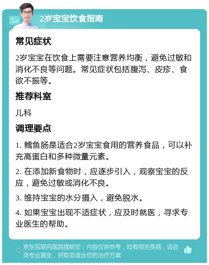 2岁宝宝饮食指南 常见症状 2岁宝宝在饮食上需要注意营养均衡，避免过敏和消化不良等问题。常见症状包括腹泻、皮疹、食欲不振等。 推荐科室 儿科 调理要点 1. 鳕鱼肠是适合2岁宝宝食用的营养食品，可以补充高蛋白和多种微量元素。 2. 在添加新食物时，应逐步引入，观察宝宝的反应，避免过敏或消化不良。 3. 维持宝宝的水分摄入，避免脱水。 4. 如果宝宝出现不适症状，应及时就医，寻求专业医生的帮助。