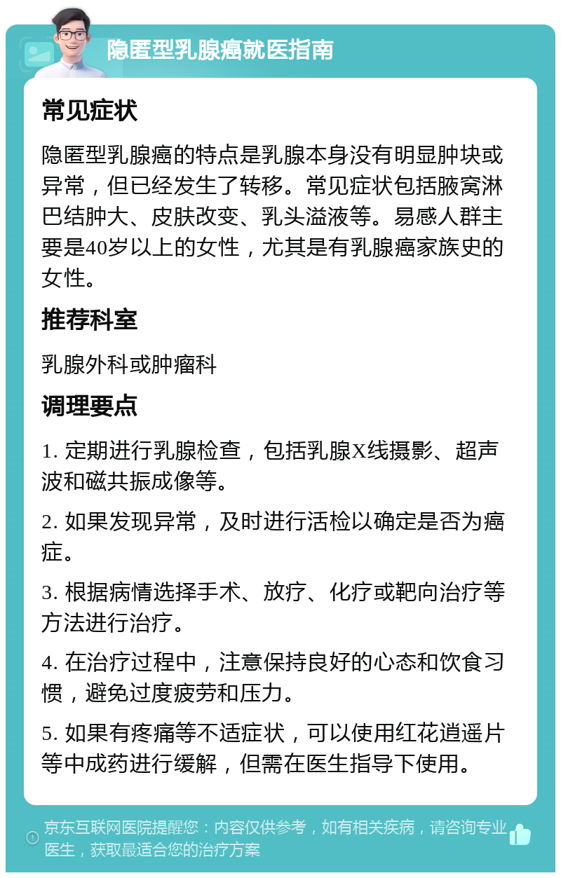 隐匿型乳腺癌就医指南 常见症状 隐匿型乳腺癌的特点是乳腺本身没有明显肿块或异常，但已经发生了转移。常见症状包括腋窝淋巴结肿大、皮肤改变、乳头溢液等。易感人群主要是40岁以上的女性，尤其是有乳腺癌家族史的女性。 推荐科室 乳腺外科或肿瘤科 调理要点 1. 定期进行乳腺检查，包括乳腺X线摄影、超声波和磁共振成像等。 2. 如果发现异常，及时进行活检以确定是否为癌症。 3. 根据病情选择手术、放疗、化疗或靶向治疗等方法进行治疗。 4. 在治疗过程中，注意保持良好的心态和饮食习惯，避免过度疲劳和压力。 5. 如果有疼痛等不适症状，可以使用红花逍遥片等中成药进行缓解，但需在医生指导下使用。