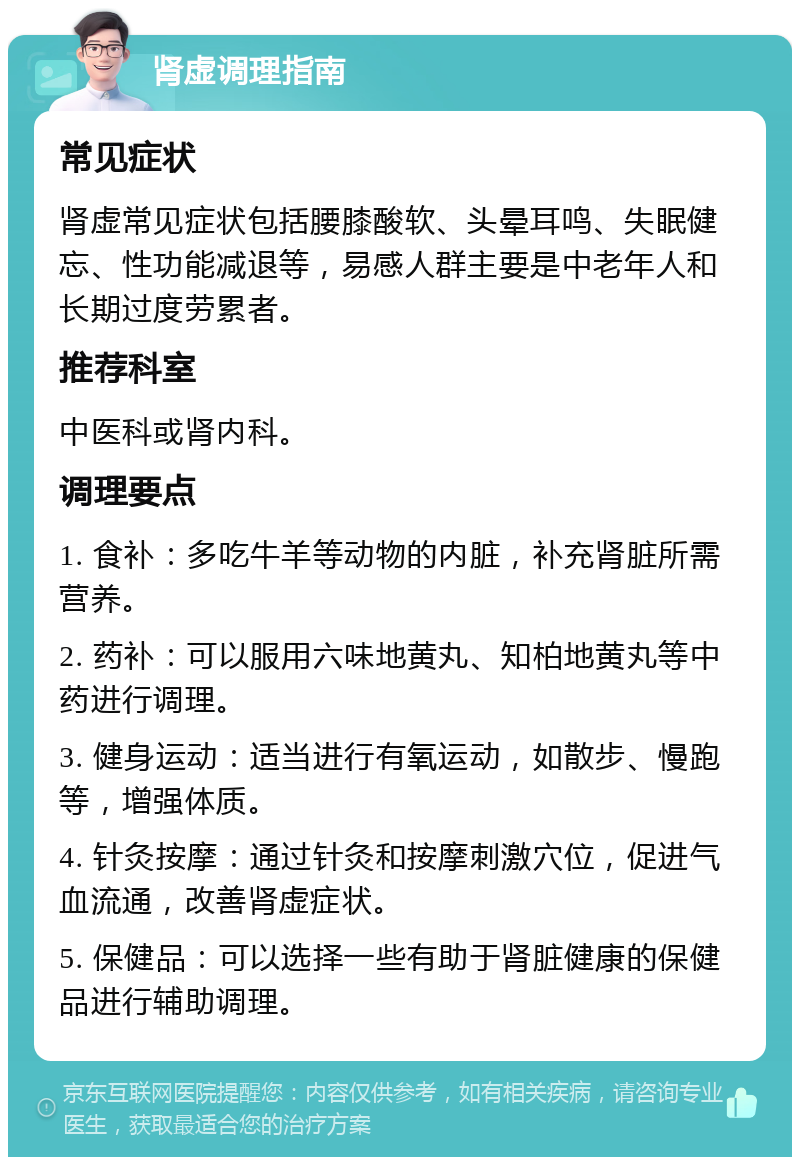 肾虚调理指南 常见症状 肾虚常见症状包括腰膝酸软、头晕耳鸣、失眠健忘、性功能减退等，易感人群主要是中老年人和长期过度劳累者。 推荐科室 中医科或肾内科。 调理要点 1. 食补：多吃牛羊等动物的内脏，补充肾脏所需营养。 2. 药补：可以服用六味地黄丸、知柏地黄丸等中药进行调理。 3. 健身运动：适当进行有氧运动，如散步、慢跑等，增强体质。 4. 针灸按摩：通过针灸和按摩刺激穴位，促进气血流通，改善肾虚症状。 5. 保健品：可以选择一些有助于肾脏健康的保健品进行辅助调理。