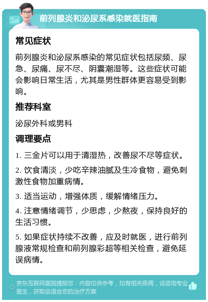 前列腺炎和泌尿系感染就医指南 常见症状 前列腺炎和泌尿系感染的常见症状包括尿频、尿急、尿痛、尿不尽、阴囊潮湿等。这些症状可能会影响日常生活，尤其是男性群体更容易受到影响。 推荐科室 泌尿外科或男科 调理要点 1. 三金片可以用于清湿热，改善尿不尽等症状。 2. 饮食清淡，少吃辛辣油腻及生冷食物，避免刺激性食物加重病情。 3. 适当运动，增强体质，缓解情绪压力。 4. 注意情绪调节，少思虑，少熬夜，保持良好的生活习惯。 5. 如果症状持续不改善，应及时就医，进行前列腺液常规检查和前列腺彩超等相关检查，避免延误病情。