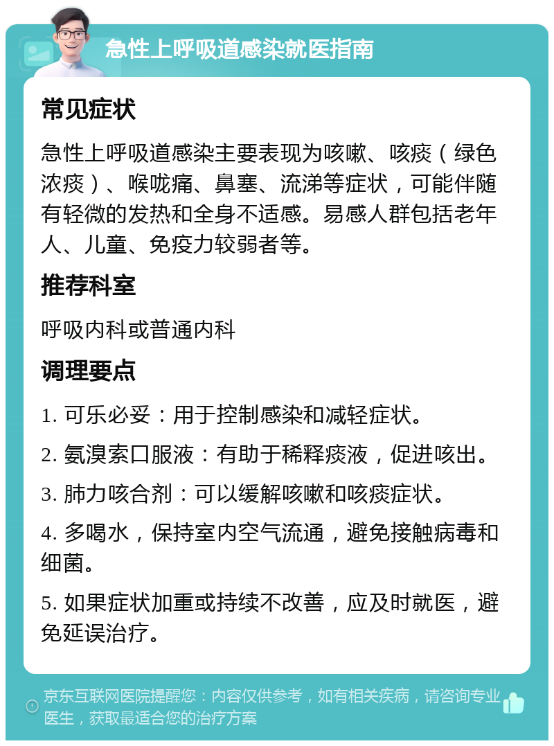 急性上呼吸道感染就医指南 常见症状 急性上呼吸道感染主要表现为咳嗽、咳痰（绿色浓痰）、喉咙痛、鼻塞、流涕等症状，可能伴随有轻微的发热和全身不适感。易感人群包括老年人、儿童、免疫力较弱者等。 推荐科室 呼吸内科或普通内科 调理要点 1. 可乐必妥：用于控制感染和减轻症状。 2. 氨溴索口服液：有助于稀释痰液，促进咳出。 3. 肺力咳合剂：可以缓解咳嗽和咳痰症状。 4. 多喝水，保持室内空气流通，避免接触病毒和细菌。 5. 如果症状加重或持续不改善，应及时就医，避免延误治疗。