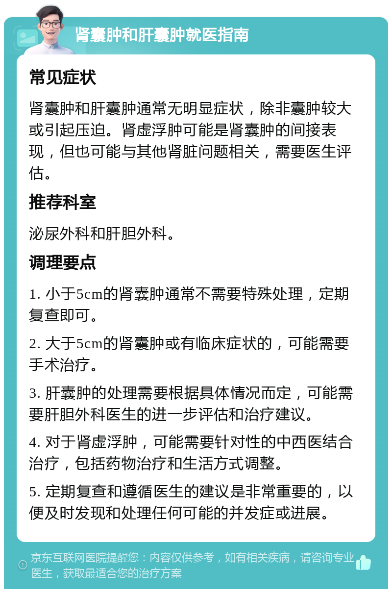 肾囊肿和肝囊肿就医指南 常见症状 肾囊肿和肝囊肿通常无明显症状，除非囊肿较大或引起压迫。肾虚浮肿可能是肾囊肿的间接表现，但也可能与其他肾脏问题相关，需要医生评估。 推荐科室 泌尿外科和肝胆外科。 调理要点 1. 小于5cm的肾囊肿通常不需要特殊处理，定期复查即可。 2. 大于5cm的肾囊肿或有临床症状的，可能需要手术治疗。 3. 肝囊肿的处理需要根据具体情况而定，可能需要肝胆外科医生的进一步评估和治疗建议。 4. 对于肾虚浮肿，可能需要针对性的中西医结合治疗，包括药物治疗和生活方式调整。 5. 定期复查和遵循医生的建议是非常重要的，以便及时发现和处理任何可能的并发症或进展。