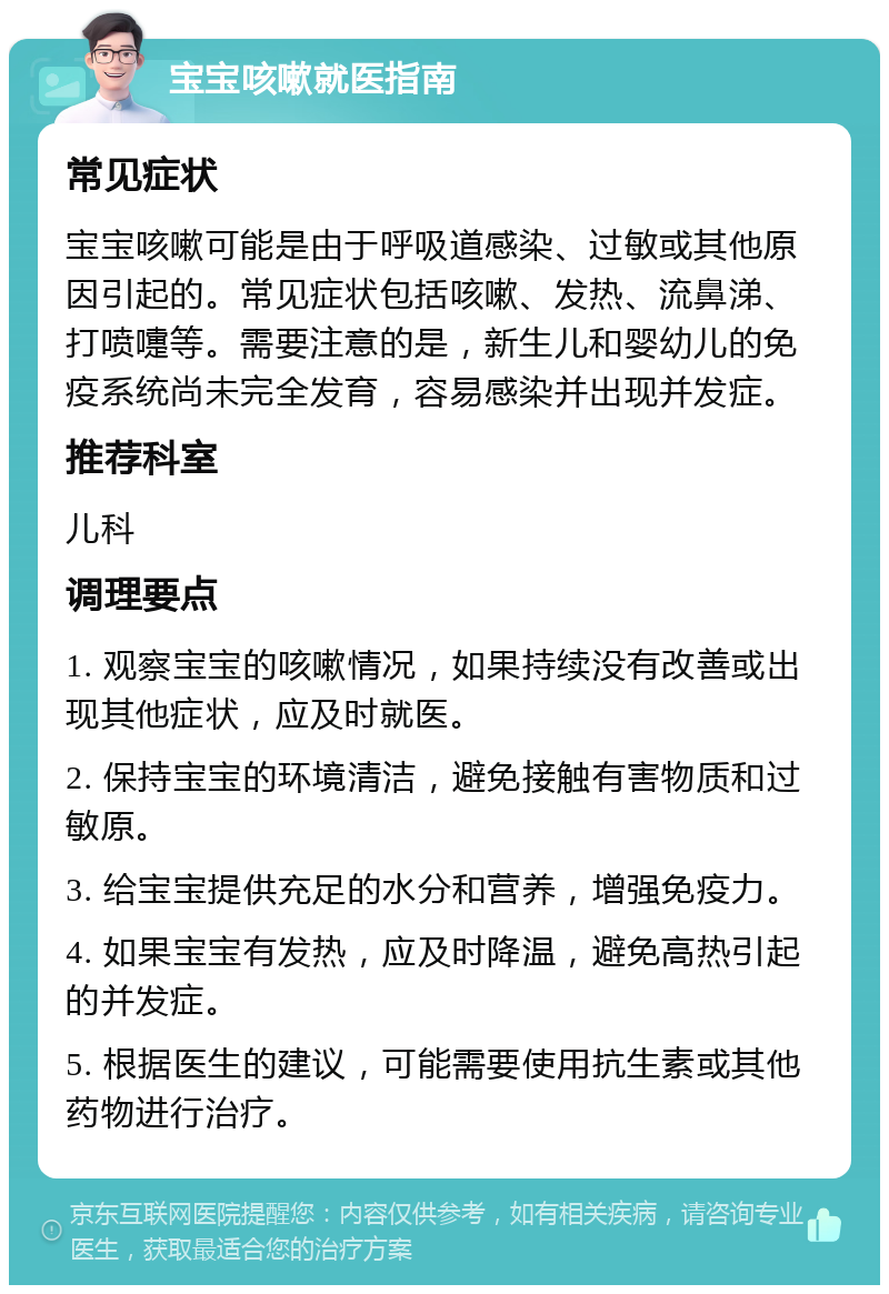 宝宝咳嗽就医指南 常见症状 宝宝咳嗽可能是由于呼吸道感染、过敏或其他原因引起的。常见症状包括咳嗽、发热、流鼻涕、打喷嚏等。需要注意的是，新生儿和婴幼儿的免疫系统尚未完全发育，容易感染并出现并发症。 推荐科室 儿科 调理要点 1. 观察宝宝的咳嗽情况，如果持续没有改善或出现其他症状，应及时就医。 2. 保持宝宝的环境清洁，避免接触有害物质和过敏原。 3. 给宝宝提供充足的水分和营养，增强免疫力。 4. 如果宝宝有发热，应及时降温，避免高热引起的并发症。 5. 根据医生的建议，可能需要使用抗生素或其他药物进行治疗。