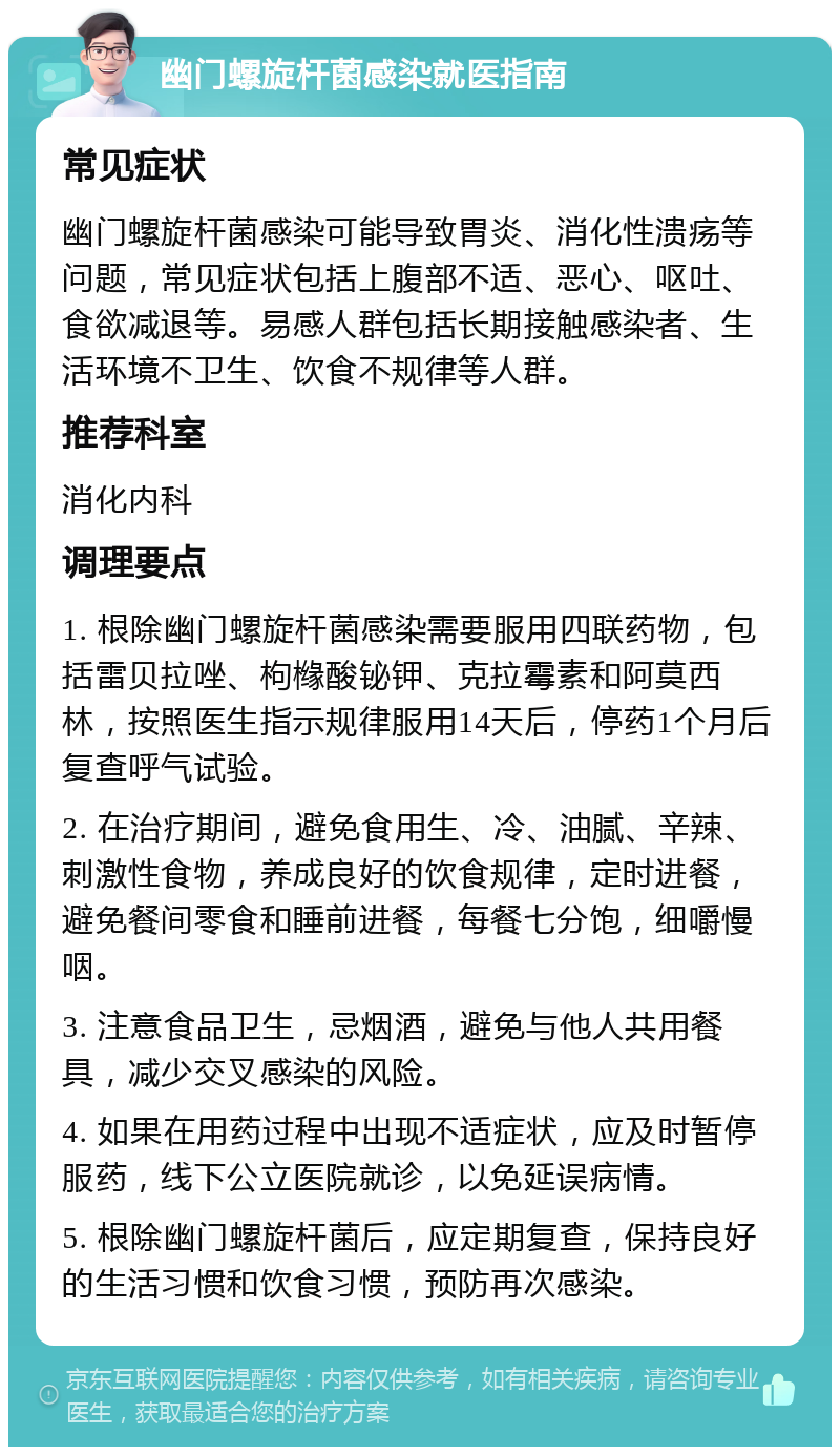 幽门螺旋杆菌感染就医指南 常见症状 幽门螺旋杆菌感染可能导致胃炎、消化性溃疡等问题，常见症状包括上腹部不适、恶心、呕吐、食欲减退等。易感人群包括长期接触感染者、生活环境不卫生、饮食不规律等人群。 推荐科室 消化内科 调理要点 1. 根除幽门螺旋杆菌感染需要服用四联药物，包括雷贝拉唑、枸橼酸铋钾、克拉霉素和阿莫西林，按照医生指示规律服用14天后，停药1个月后复查呼气试验。 2. 在治疗期间，避免食用生、冷、油腻、辛辣、刺激性食物，养成良好的饮食规律，定时进餐，避免餐间零食和睡前进餐，每餐七分饱，细嚼慢咽。 3. 注意食品卫生，忌烟酒，避免与他人共用餐具，减少交叉感染的风险。 4. 如果在用药过程中出现不适症状，应及时暂停服药，线下公立医院就诊，以免延误病情。 5. 根除幽门螺旋杆菌后，应定期复查，保持良好的生活习惯和饮食习惯，预防再次感染。