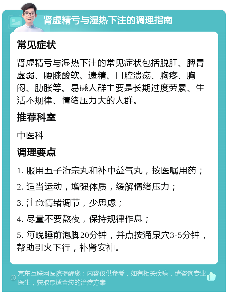 肾虚精亏与湿热下注的调理指南 常见症状 肾虚精亏与湿热下注的常见症状包括脱肛、脾胃虚弱、腰膝酸软、遗精、口腔溃疡、胸疼、胸闷、肋胀等。易感人群主要是长期过度劳累、生活不规律、情绪压力大的人群。 推荐科室 中医科 调理要点 1. 服用五子洐宗丸和补中益气丸，按医嘱用药； 2. 适当运动，增强体质，缓解情绪压力； 3. 注意情绪调节，少思虑； 4. 尽量不要熬夜，保持规律作息； 5. 每晚睡前泡脚20分钟，并点按涌泉穴3-5分钟，帮助引火下行，补肾安神。