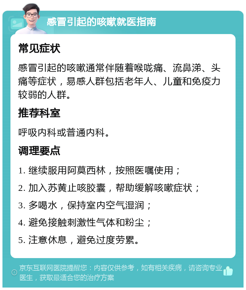 感冒引起的咳嗽就医指南 常见症状 感冒引起的咳嗽通常伴随着喉咙痛、流鼻涕、头痛等症状，易感人群包括老年人、儿童和免疫力较弱的人群。 推荐科室 呼吸内科或普通内科。 调理要点 1. 继续服用阿莫西林，按照医嘱使用； 2. 加入苏黄止咳胶囊，帮助缓解咳嗽症状； 3. 多喝水，保持室内空气湿润； 4. 避免接触刺激性气体和粉尘； 5. 注意休息，避免过度劳累。