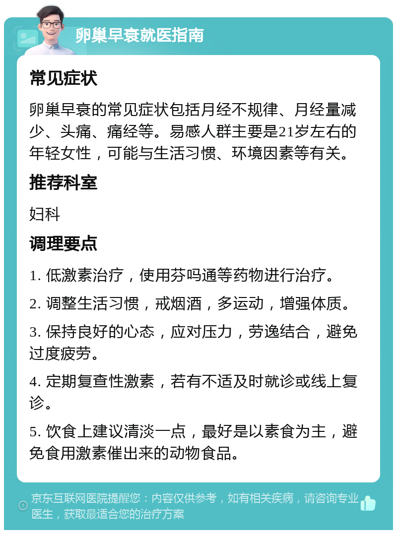 卵巢早衰就医指南 常见症状 卵巢早衰的常见症状包括月经不规律、月经量减少、头痛、痛经等。易感人群主要是21岁左右的年轻女性，可能与生活习惯、环境因素等有关。 推荐科室 妇科 调理要点 1. 低激素治疗，使用芬吗通等药物进行治疗。 2. 调整生活习惯，戒烟酒，多运动，增强体质。 3. 保持良好的心态，应对压力，劳逸结合，避免过度疲劳。 4. 定期复查性激素，若有不适及时就诊或线上复诊。 5. 饮食上建议清淡一点，最好是以素食为主，避免食用激素催出来的动物食品。