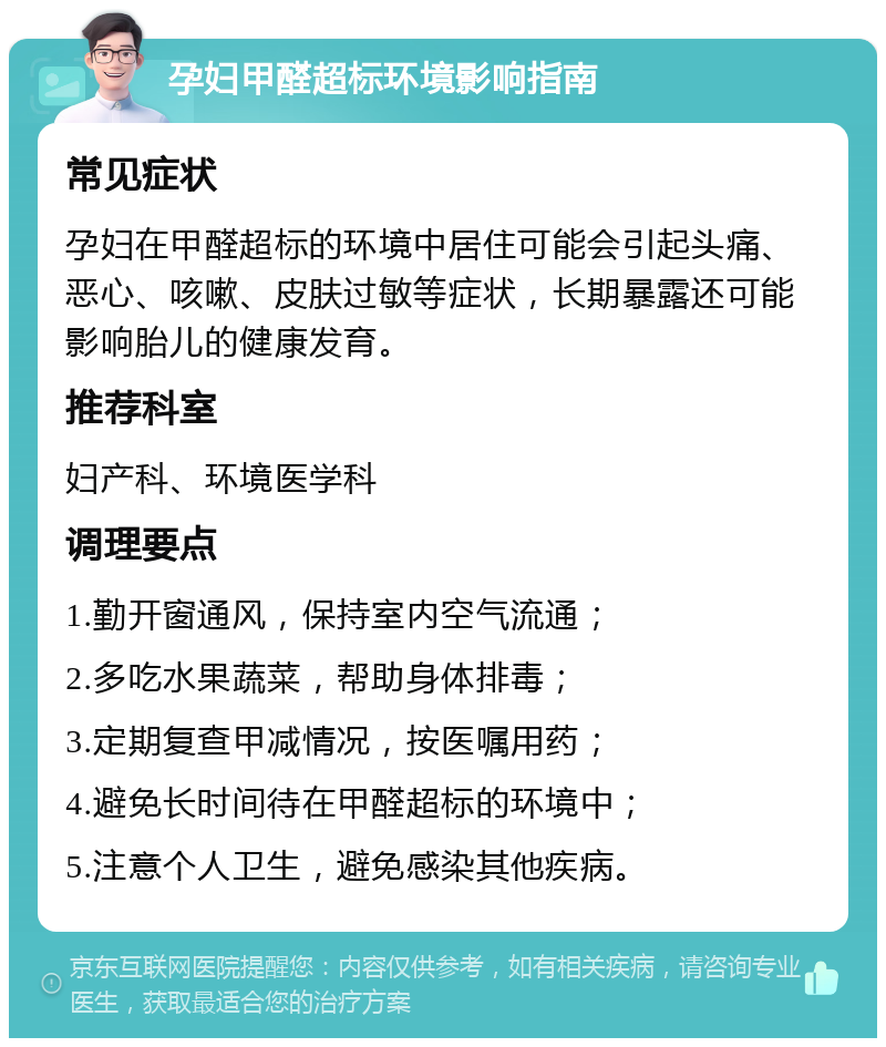 孕妇甲醛超标环境影响指南 常见症状 孕妇在甲醛超标的环境中居住可能会引起头痛、恶心、咳嗽、皮肤过敏等症状，长期暴露还可能影响胎儿的健康发育。 推荐科室 妇产科、环境医学科 调理要点 1.勤开窗通风，保持室内空气流通； 2.多吃水果蔬菜，帮助身体排毒； 3.定期复查甲减情况，按医嘱用药； 4.避免长时间待在甲醛超标的环境中； 5.注意个人卫生，避免感染其他疾病。