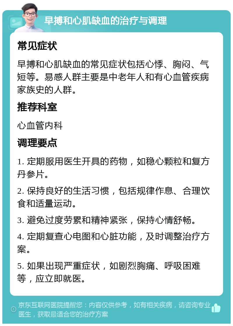 早搏和心肌缺血的治疗与调理 常见症状 早搏和心肌缺血的常见症状包括心悸、胸闷、气短等。易感人群主要是中老年人和有心血管疾病家族史的人群。 推荐科室 心血管内科 调理要点 1. 定期服用医生开具的药物，如稳心颗粒和复方丹参片。 2. 保持良好的生活习惯，包括规律作息、合理饮食和适量运动。 3. 避免过度劳累和精神紧张，保持心情舒畅。 4. 定期复查心电图和心脏功能，及时调整治疗方案。 5. 如果出现严重症状，如剧烈胸痛、呼吸困难等，应立即就医。