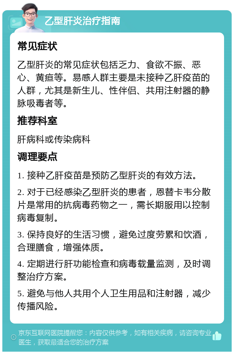 乙型肝炎治疗指南 常见症状 乙型肝炎的常见症状包括乏力、食欲不振、恶心、黄疸等。易感人群主要是未接种乙肝疫苗的人群，尤其是新生儿、性伴侣、共用注射器的静脉吸毒者等。 推荐科室 肝病科或传染病科 调理要点 1. 接种乙肝疫苗是预防乙型肝炎的有效方法。 2. 对于已经感染乙型肝炎的患者，恩替卡韦分散片是常用的抗病毒药物之一，需长期服用以控制病毒复制。 3. 保持良好的生活习惯，避免过度劳累和饮酒，合理膳食，增强体质。 4. 定期进行肝功能检查和病毒载量监测，及时调整治疗方案。 5. 避免与他人共用个人卫生用品和注射器，减少传播风险。