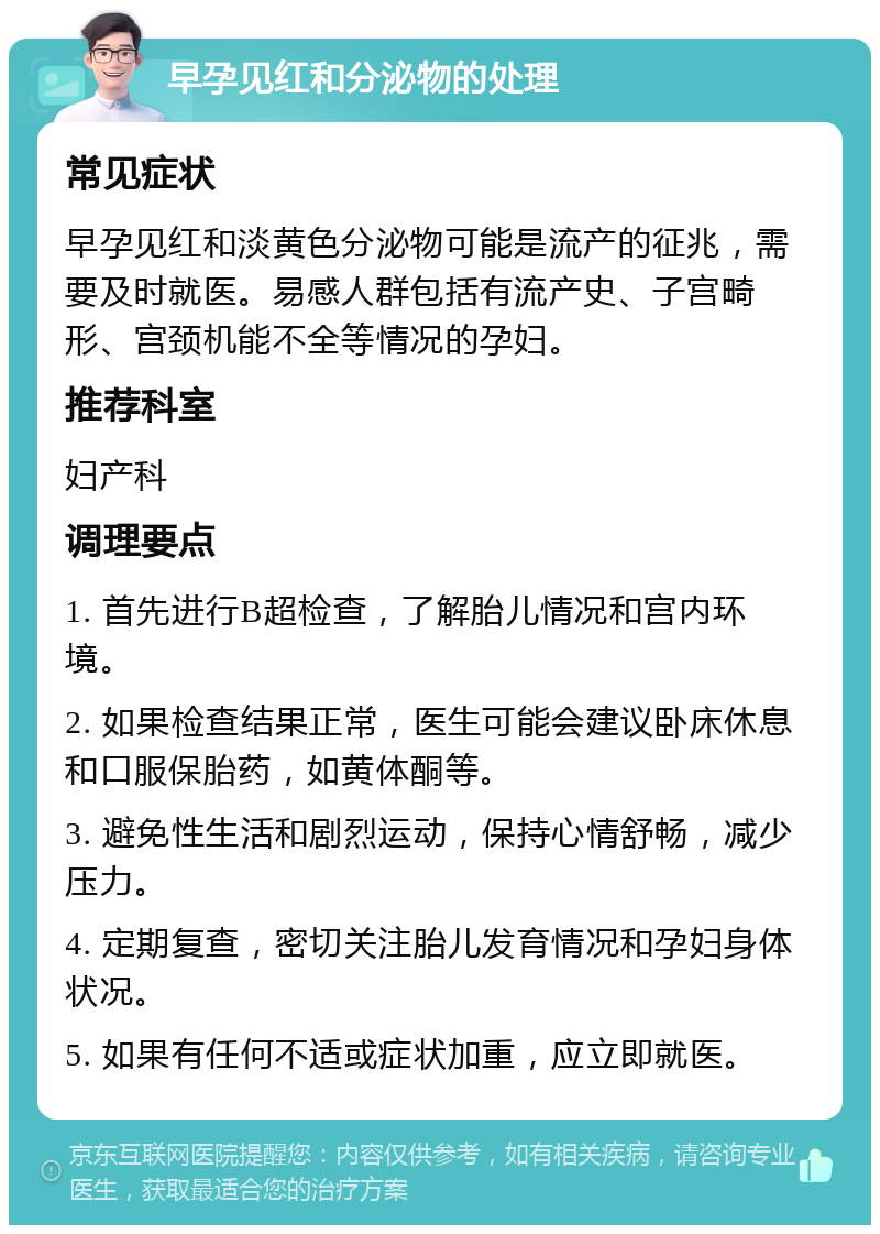 早孕见红和分泌物的处理 常见症状 早孕见红和淡黄色分泌物可能是流产的征兆，需要及时就医。易感人群包括有流产史、子宫畸形、宫颈机能不全等情况的孕妇。 推荐科室 妇产科 调理要点 1. 首先进行B超检查，了解胎儿情况和宫内环境。 2. 如果检查结果正常，医生可能会建议卧床休息和口服保胎药，如黄体酮等。 3. 避免性生活和剧烈运动，保持心情舒畅，减少压力。 4. 定期复查，密切关注胎儿发育情况和孕妇身体状况。 5. 如果有任何不适或症状加重，应立即就医。