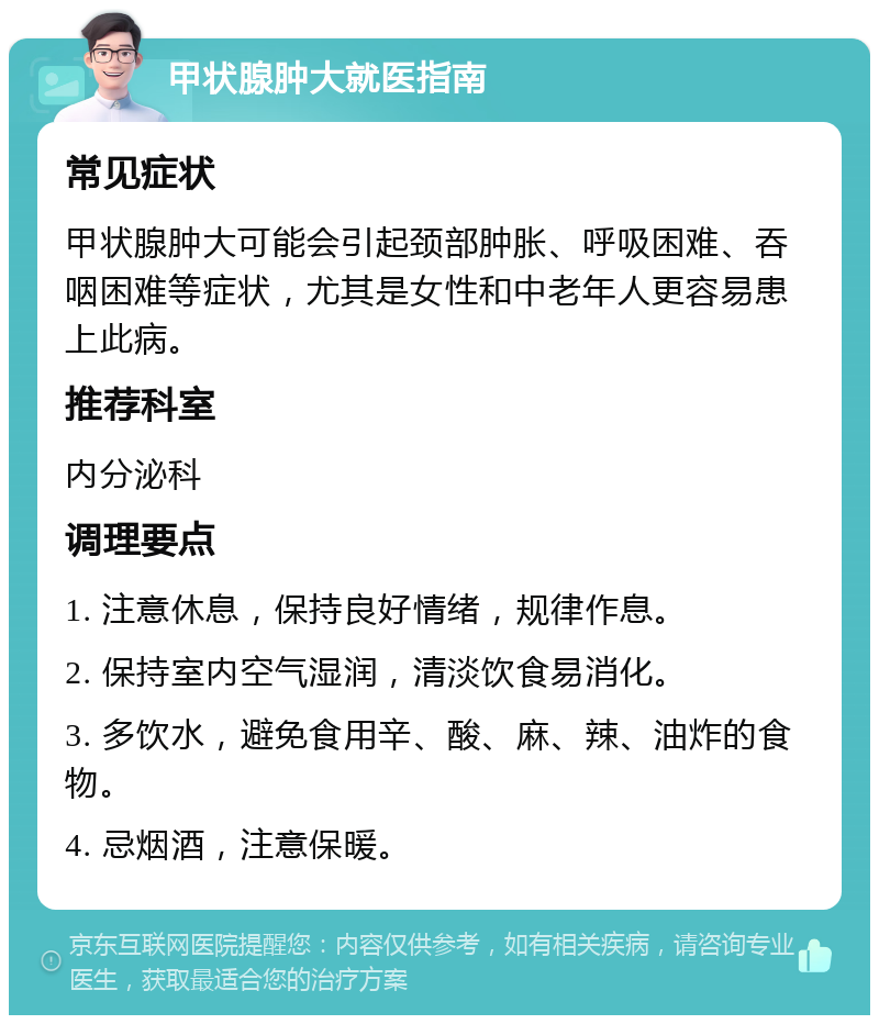 甲状腺肿大就医指南 常见症状 甲状腺肿大可能会引起颈部肿胀、呼吸困难、吞咽困难等症状，尤其是女性和中老年人更容易患上此病。 推荐科室 内分泌科 调理要点 1. 注意休息，保持良好情绪，规律作息。 2. 保持室内空气湿润，清淡饮食易消化。 3. 多饮水，避免食用辛、酸、麻、辣、油炸的食物。 4. 忌烟酒，注意保暖。