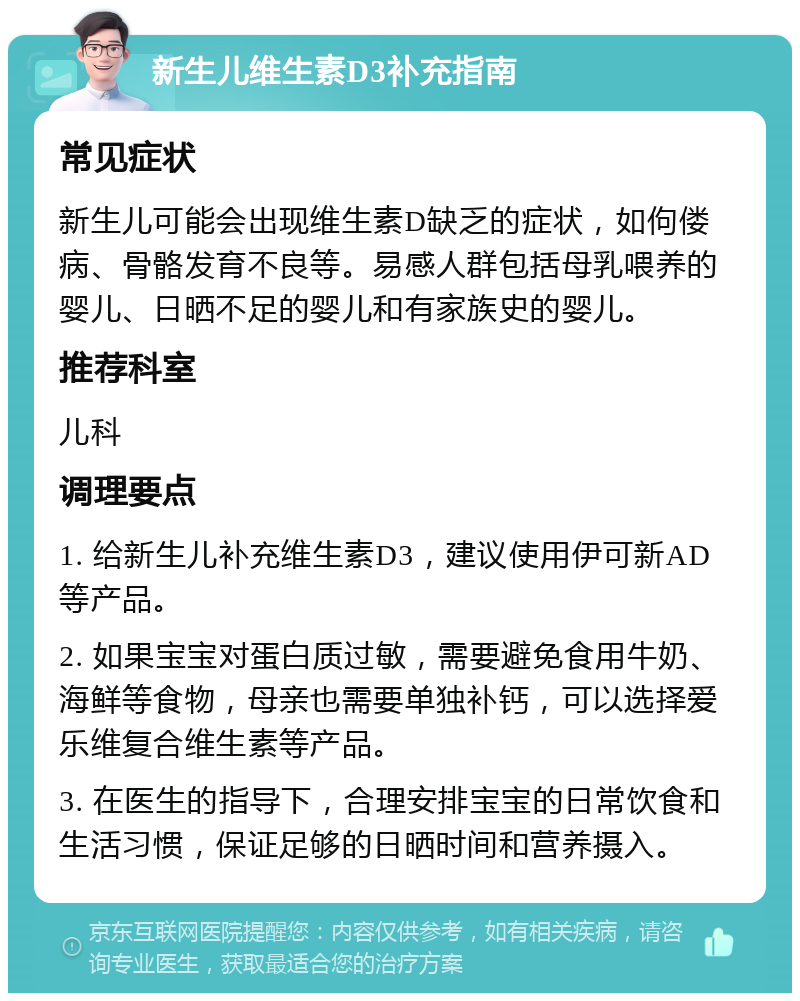 新生儿维生素D3补充指南 常见症状 新生儿可能会出现维生素D缺乏的症状，如佝偻病、骨骼发育不良等。易感人群包括母乳喂养的婴儿、日晒不足的婴儿和有家族史的婴儿。 推荐科室 儿科 调理要点 1. 给新生儿补充维生素D3，建议使用伊可新AD等产品。 2. 如果宝宝对蛋白质过敏，需要避免食用牛奶、海鲜等食物，母亲也需要单独补钙，可以选择爱乐维复合维生素等产品。 3. 在医生的指导下，合理安排宝宝的日常饮食和生活习惯，保证足够的日晒时间和营养摄入。