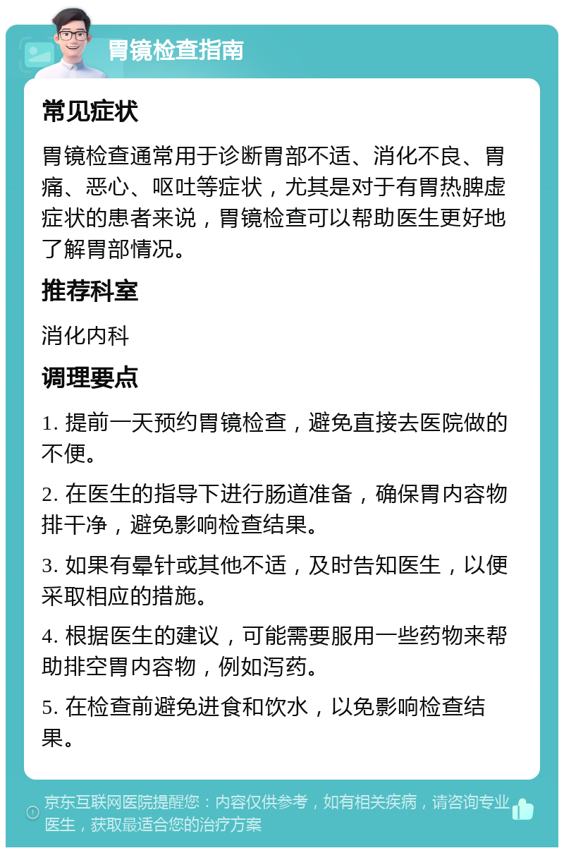 胃镜检查指南 常见症状 胃镜检查通常用于诊断胃部不适、消化不良、胃痛、恶心、呕吐等症状，尤其是对于有胃热脾虚症状的患者来说，胃镜检查可以帮助医生更好地了解胃部情况。 推荐科室 消化内科 调理要点 1. 提前一天预约胃镜检查，避免直接去医院做的不便。 2. 在医生的指导下进行肠道准备，确保胃内容物排干净，避免影响检查结果。 3. 如果有晕针或其他不适，及时告知医生，以便采取相应的措施。 4. 根据医生的建议，可能需要服用一些药物来帮助排空胃内容物，例如泻药。 5. 在检查前避免进食和饮水，以免影响检查结果。