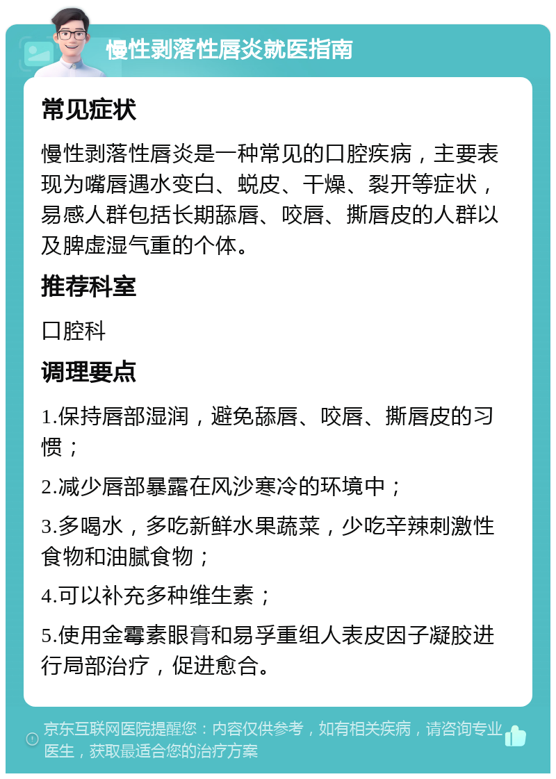 慢性剥落性唇炎就医指南 常见症状 慢性剥落性唇炎是一种常见的口腔疾病，主要表现为嘴唇遇水变白、蜕皮、干燥、裂开等症状，易感人群包括长期舔唇、咬唇、撕唇皮的人群以及脾虚湿气重的个体。 推荐科室 口腔科 调理要点 1.保持唇部湿润，避免舔唇、咬唇、撕唇皮的习惯； 2.减少唇部暴露在风沙寒冷的环境中； 3.多喝水，多吃新鲜水果蔬菜，少吃辛辣刺激性食物和油腻食物； 4.可以补充多种维生素； 5.使用金霉素眼膏和易孚重组人表皮因子凝胶进行局部治疗，促进愈合。