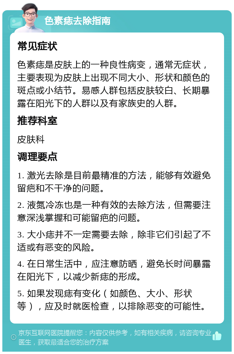 色素痣去除指南 常见症状 色素痣是皮肤上的一种良性病变，通常无症状，主要表现为皮肤上出现不同大小、形状和颜色的斑点或小结节。易感人群包括皮肤较白、长期暴露在阳光下的人群以及有家族史的人群。 推荐科室 皮肤科 调理要点 1. 激光去除是目前最精准的方法，能够有效避免留疤和不干净的问题。 2. 液氮冷冻也是一种有效的去除方法，但需要注意深浅掌握和可能留疤的问题。 3. 大小痣并不一定需要去除，除非它们引起了不适或有恶变的风险。 4. 在日常生活中，应注意防晒，避免长时间暴露在阳光下，以减少新痣的形成。 5. 如果发现痣有变化（如颜色、大小、形状等），应及时就医检查，以排除恶变的可能性。