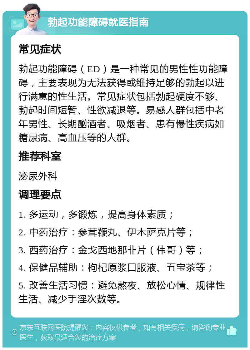 勃起功能障碍就医指南 常见症状 勃起功能障碍（ED）是一种常见的男性性功能障碍，主要表现为无法获得或维持足够的勃起以进行满意的性生活。常见症状包括勃起硬度不够、勃起时间短暂、性欲减退等。易感人群包括中老年男性、长期酗酒者、吸烟者、患有慢性疾病如糖尿病、高血压等的人群。 推荐科室 泌尿外科 调理要点 1. 多运动，多锻炼，提高身体素质； 2. 中药治疗：参茸鞭丸、伊木萨克片等； 3. 西药治疗：金戈西地那非片（伟哥）等； 4. 保健品辅助：枸杞原浆口服液、五宝茶等； 5. 改善生活习惯：避免熬夜、放松心情、规律性生活、减少手淫次数等。