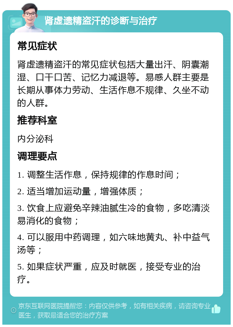 肾虚遗精盗汗的诊断与治疗 常见症状 肾虚遗精盗汗的常见症状包括大量出汗、阴囊潮湿、口干口苦、记忆力减退等。易感人群主要是长期从事体力劳动、生活作息不规律、久坐不动的人群。 推荐科室 内分泌科 调理要点 1. 调整生活作息，保持规律的作息时间； 2. 适当增加运动量，增强体质； 3. 饮食上应避免辛辣油腻生冷的食物，多吃清淡易消化的食物； 4. 可以服用中药调理，如六味地黄丸、补中益气汤等； 5. 如果症状严重，应及时就医，接受专业的治疗。