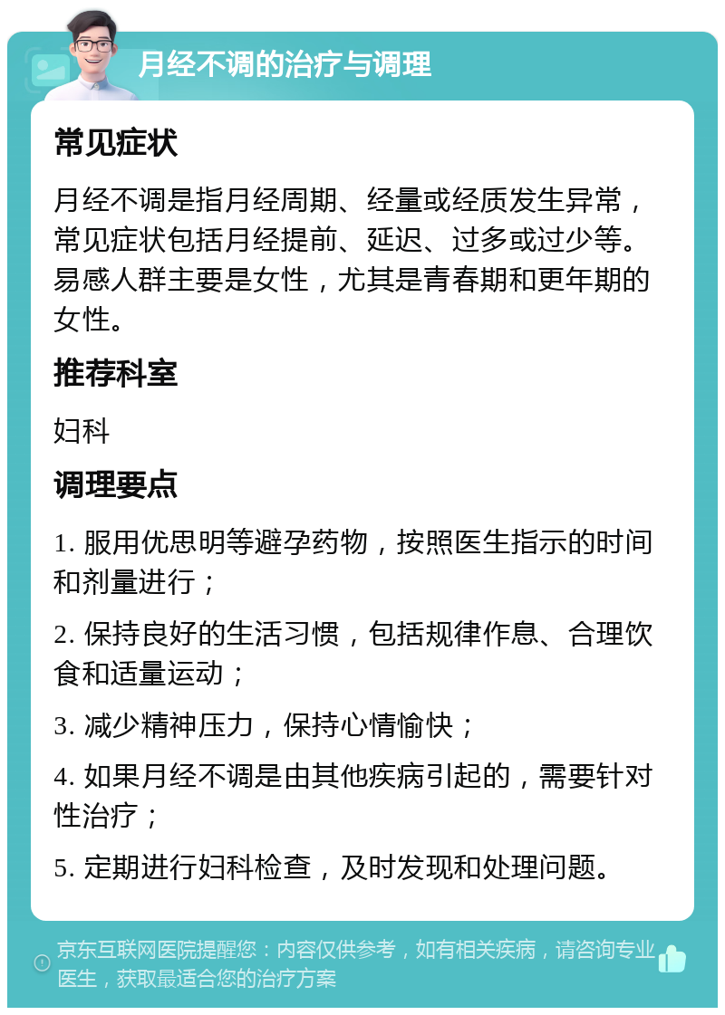 月经不调的治疗与调理 常见症状 月经不调是指月经周期、经量或经质发生异常，常见症状包括月经提前、延迟、过多或过少等。易感人群主要是女性，尤其是青春期和更年期的女性。 推荐科室 妇科 调理要点 1. 服用优思明等避孕药物，按照医生指示的时间和剂量进行； 2. 保持良好的生活习惯，包括规律作息、合理饮食和适量运动； 3. 减少精神压力，保持心情愉快； 4. 如果月经不调是由其他疾病引起的，需要针对性治疗； 5. 定期进行妇科检查，及时发现和处理问题。