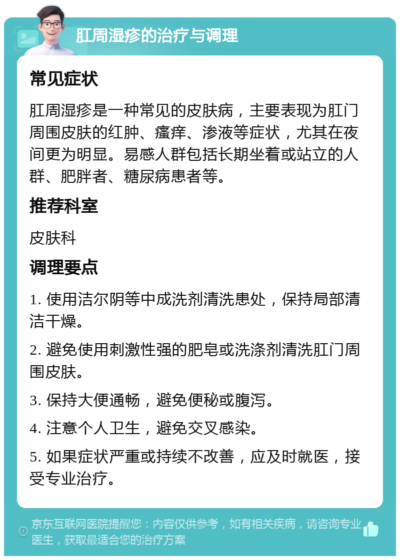 肛周湿疹的治疗与调理 常见症状 肛周湿疹是一种常见的皮肤病，主要表现为肛门周围皮肤的红肿、瘙痒、渗液等症状，尤其在夜间更为明显。易感人群包括长期坐着或站立的人群、肥胖者、糖尿病患者等。 推荐科室 皮肤科 调理要点 1. 使用洁尔阴等中成洗剂清洗患处，保持局部清洁干燥。 2. 避免使用刺激性强的肥皂或洗涤剂清洗肛门周围皮肤。 3. 保持大便通畅，避免便秘或腹泻。 4. 注意个人卫生，避免交叉感染。 5. 如果症状严重或持续不改善，应及时就医，接受专业治疗。