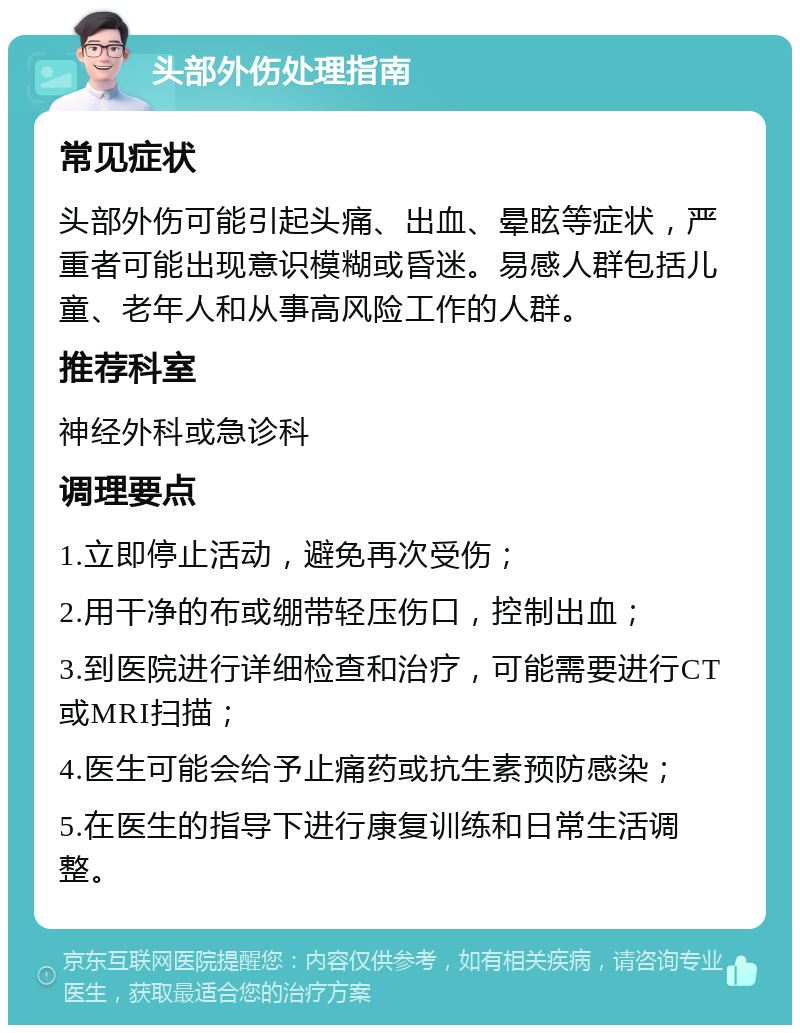 头部外伤处理指南 常见症状 头部外伤可能引起头痛、出血、晕眩等症状，严重者可能出现意识模糊或昏迷。易感人群包括儿童、老年人和从事高风险工作的人群。 推荐科室 神经外科或急诊科 调理要点 1.立即停止活动，避免再次受伤； 2.用干净的布或绷带轻压伤口，控制出血； 3.到医院进行详细检查和治疗，可能需要进行CT或MRI扫描； 4.医生可能会给予止痛药或抗生素预防感染； 5.在医生的指导下进行康复训练和日常生活调整。