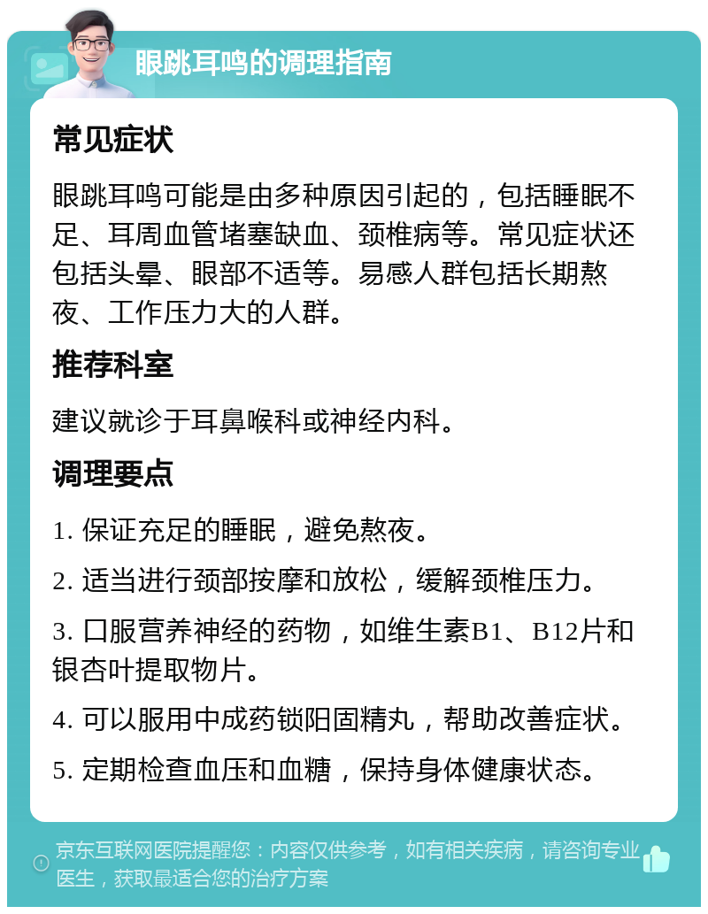 眼跳耳鸣的调理指南 常见症状 眼跳耳鸣可能是由多种原因引起的，包括睡眠不足、耳周血管堵塞缺血、颈椎病等。常见症状还包括头晕、眼部不适等。易感人群包括长期熬夜、工作压力大的人群。 推荐科室 建议就诊于耳鼻喉科或神经内科。 调理要点 1. 保证充足的睡眠，避免熬夜。 2. 适当进行颈部按摩和放松，缓解颈椎压力。 3. 口服营养神经的药物，如维生素B1、B12片和银杏叶提取物片。 4. 可以服用中成药锁阳固精丸，帮助改善症状。 5. 定期检查血压和血糖，保持身体健康状态。