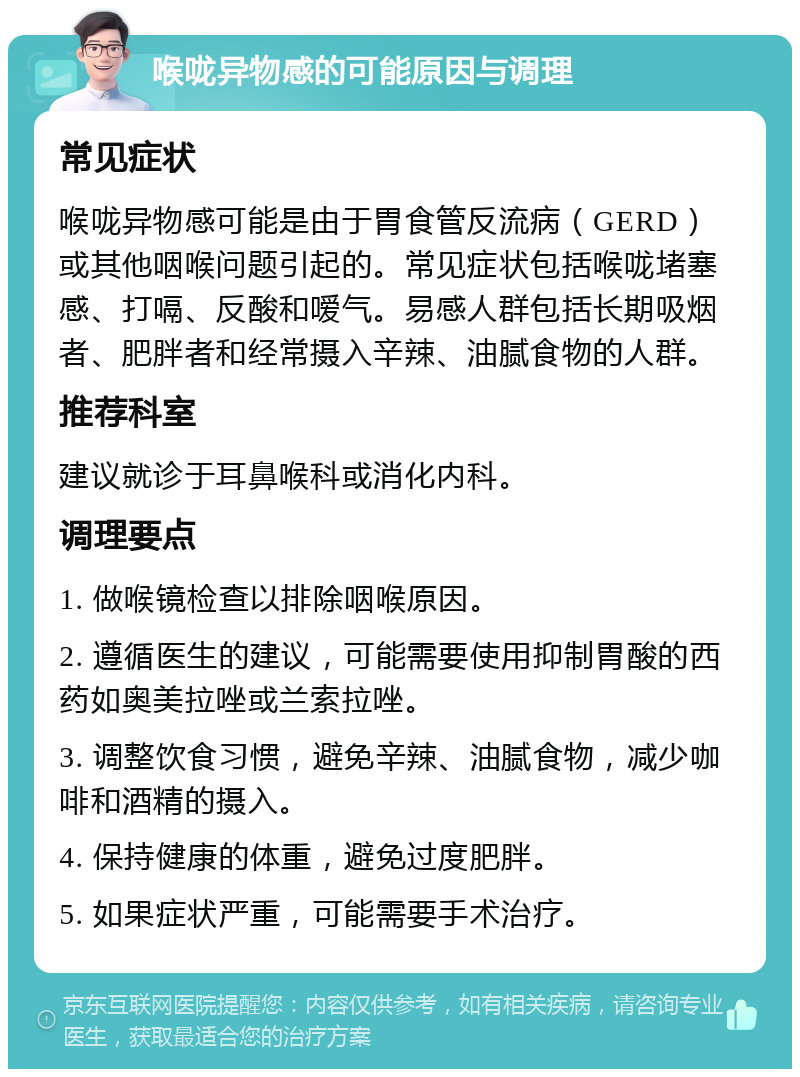 喉咙异物感的可能原因与调理 常见症状 喉咙异物感可能是由于胃食管反流病（GERD）或其他咽喉问题引起的。常见症状包括喉咙堵塞感、打嗝、反酸和嗳气。易感人群包括长期吸烟者、肥胖者和经常摄入辛辣、油腻食物的人群。 推荐科室 建议就诊于耳鼻喉科或消化内科。 调理要点 1. 做喉镜检查以排除咽喉原因。 2. 遵循医生的建议，可能需要使用抑制胃酸的西药如奥美拉唑或兰索拉唑。 3. 调整饮食习惯，避免辛辣、油腻食物，减少咖啡和酒精的摄入。 4. 保持健康的体重，避免过度肥胖。 5. 如果症状严重，可能需要手术治疗。