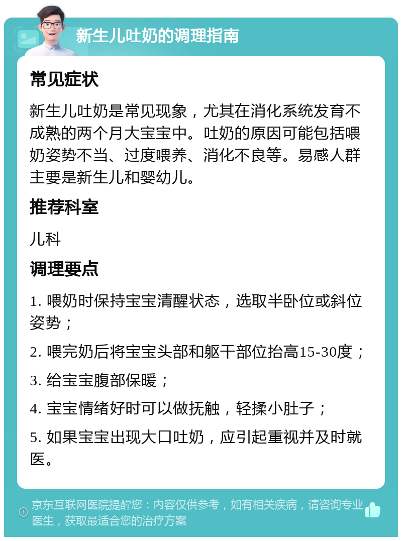 新生儿吐奶的调理指南 常见症状 新生儿吐奶是常见现象，尤其在消化系统发育不成熟的两个月大宝宝中。吐奶的原因可能包括喂奶姿势不当、过度喂养、消化不良等。易感人群主要是新生儿和婴幼儿。 推荐科室 儿科 调理要点 1. 喂奶时保持宝宝清醒状态，选取半卧位或斜位姿势； 2. 喂完奶后将宝宝头部和躯干部位抬高15-30度； 3. 给宝宝腹部保暖； 4. 宝宝情绪好时可以做抚触，轻揉小肚子； 5. 如果宝宝出现大口吐奶，应引起重视并及时就医。