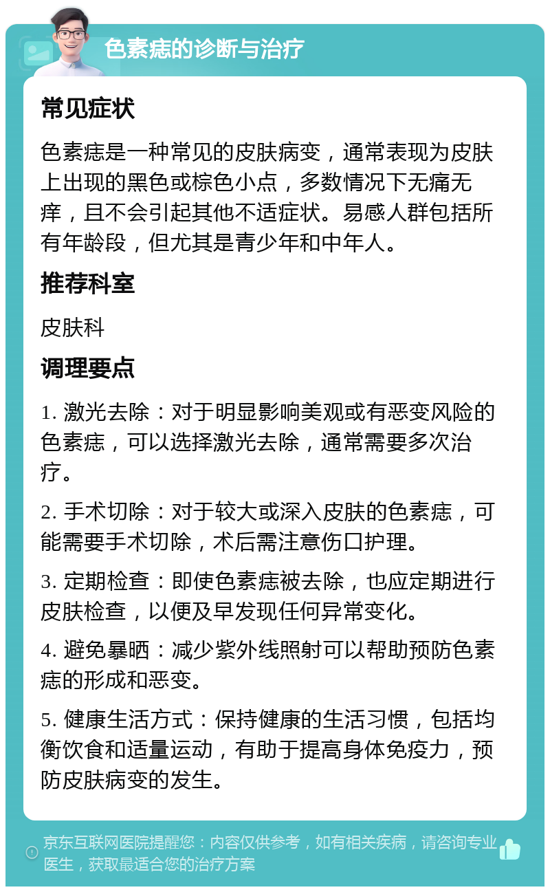 色素痣的诊断与治疗 常见症状 色素痣是一种常见的皮肤病变，通常表现为皮肤上出现的黑色或棕色小点，多数情况下无痛无痒，且不会引起其他不适症状。易感人群包括所有年龄段，但尤其是青少年和中年人。 推荐科室 皮肤科 调理要点 1. 激光去除：对于明显影响美观或有恶变风险的色素痣，可以选择激光去除，通常需要多次治疗。 2. 手术切除：对于较大或深入皮肤的色素痣，可能需要手术切除，术后需注意伤口护理。 3. 定期检查：即使色素痣被去除，也应定期进行皮肤检查，以便及早发现任何异常变化。 4. 避免暴晒：减少紫外线照射可以帮助预防色素痣的形成和恶变。 5. 健康生活方式：保持健康的生活习惯，包括均衡饮食和适量运动，有助于提高身体免疫力，预防皮肤病变的发生。