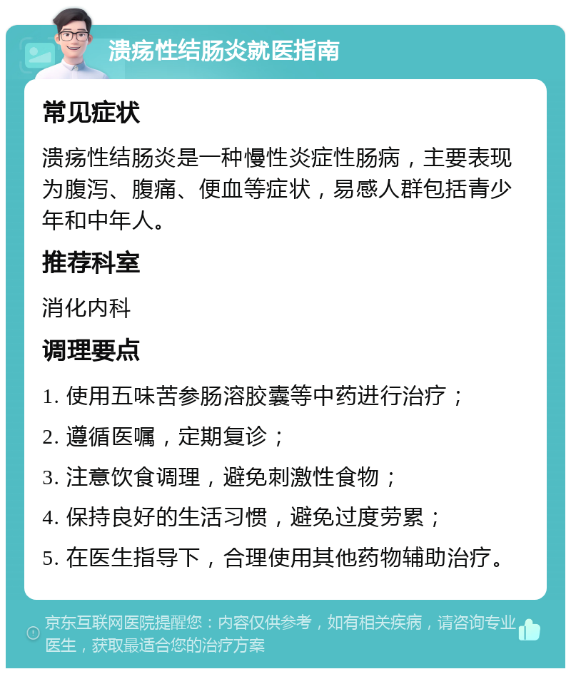 溃疡性结肠炎就医指南 常见症状 溃疡性结肠炎是一种慢性炎症性肠病，主要表现为腹泻、腹痛、便血等症状，易感人群包括青少年和中年人。 推荐科室 消化内科 调理要点 1. 使用五味苦参肠溶胶囊等中药进行治疗； 2. 遵循医嘱，定期复诊； 3. 注意饮食调理，避免刺激性食物； 4. 保持良好的生活习惯，避免过度劳累； 5. 在医生指导下，合理使用其他药物辅助治疗。