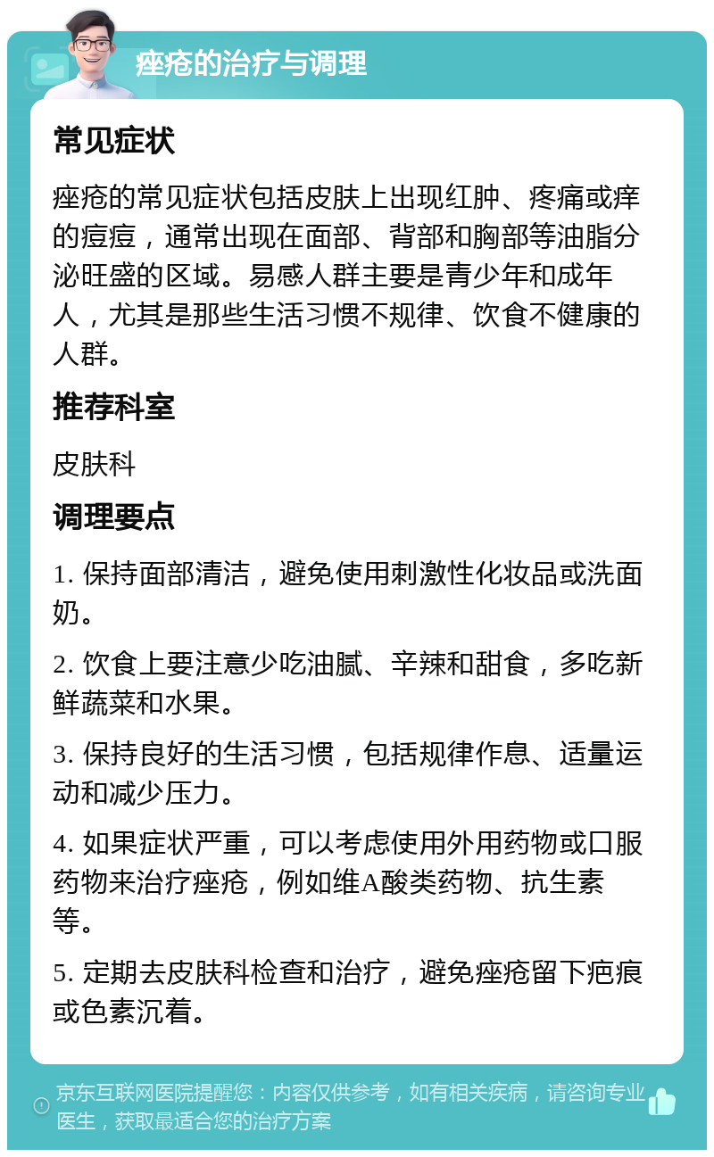 痤疮的治疗与调理 常见症状 痤疮的常见症状包括皮肤上出现红肿、疼痛或痒的痘痘，通常出现在面部、背部和胸部等油脂分泌旺盛的区域。易感人群主要是青少年和成年人，尤其是那些生活习惯不规律、饮食不健康的人群。 推荐科室 皮肤科 调理要点 1. 保持面部清洁，避免使用刺激性化妆品或洗面奶。 2. 饮食上要注意少吃油腻、辛辣和甜食，多吃新鲜蔬菜和水果。 3. 保持良好的生活习惯，包括规律作息、适量运动和减少压力。 4. 如果症状严重，可以考虑使用外用药物或口服药物来治疗痤疮，例如维A酸类药物、抗生素等。 5. 定期去皮肤科检查和治疗，避免痤疮留下疤痕或色素沉着。