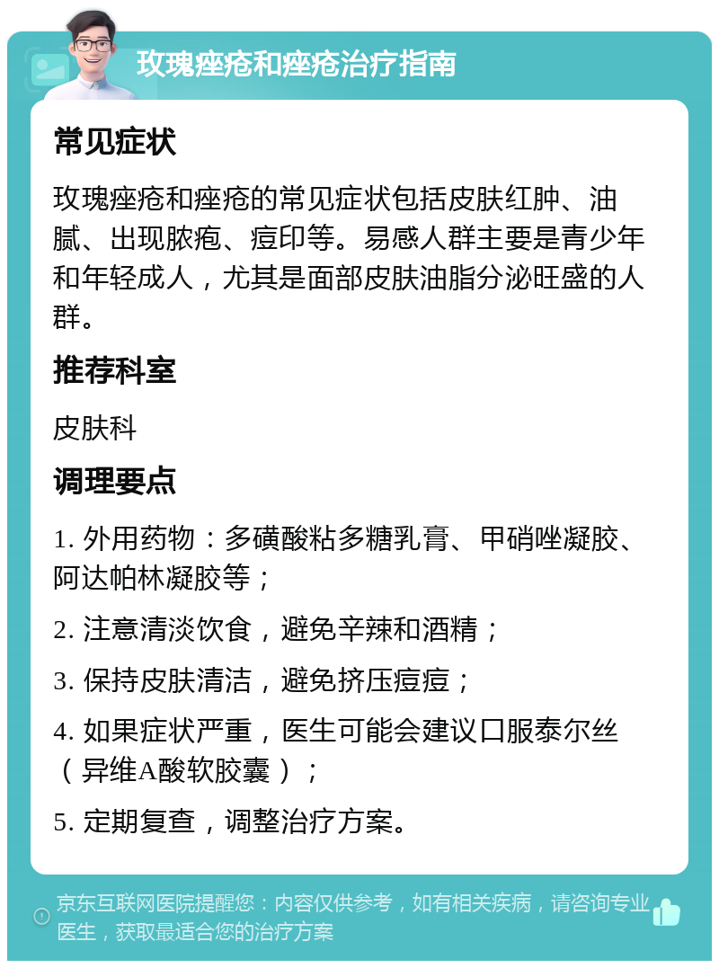 玫瑰痤疮和痤疮治疗指南 常见症状 玫瑰痤疮和痤疮的常见症状包括皮肤红肿、油腻、出现脓疱、痘印等。易感人群主要是青少年和年轻成人，尤其是面部皮肤油脂分泌旺盛的人群。 推荐科室 皮肤科 调理要点 1. 外用药物：多磺酸粘多糖乳膏、甲硝唑凝胶、阿达帕林凝胶等； 2. 注意清淡饮食，避免辛辣和酒精； 3. 保持皮肤清洁，避免挤压痘痘； 4. 如果症状严重，医生可能会建议口服泰尔丝（异维A酸软胶囊）； 5. 定期复查，调整治疗方案。