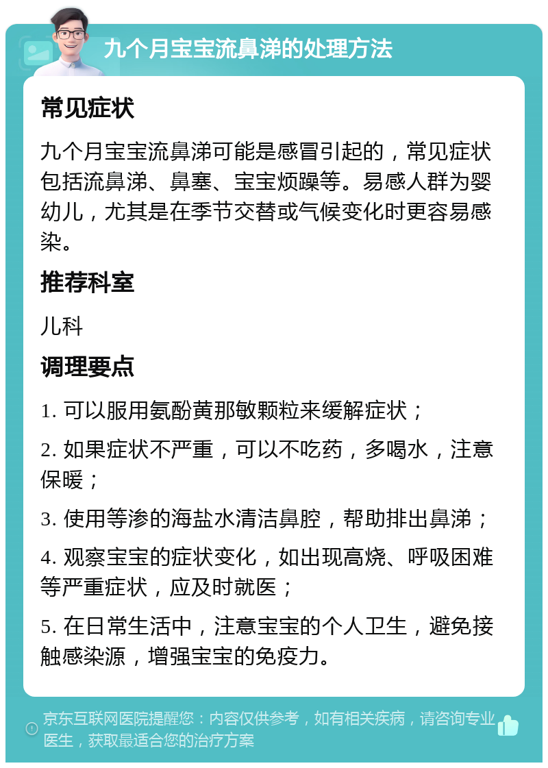 九个月宝宝流鼻涕的处理方法 常见症状 九个月宝宝流鼻涕可能是感冒引起的，常见症状包括流鼻涕、鼻塞、宝宝烦躁等。易感人群为婴幼儿，尤其是在季节交替或气候变化时更容易感染。 推荐科室 儿科 调理要点 1. 可以服用氨酚黄那敏颗粒来缓解症状； 2. 如果症状不严重，可以不吃药，多喝水，注意保暖； 3. 使用等渗的海盐水清洁鼻腔，帮助排出鼻涕； 4. 观察宝宝的症状变化，如出现高烧、呼吸困难等严重症状，应及时就医； 5. 在日常生活中，注意宝宝的个人卫生，避免接触感染源，增强宝宝的免疫力。