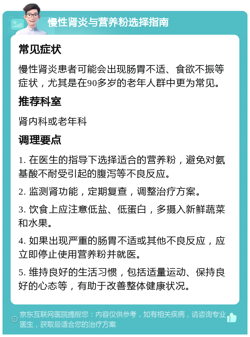 慢性肾炎与营养粉选择指南 常见症状 慢性肾炎患者可能会出现肠胃不适、食欲不振等症状，尤其是在90多岁的老年人群中更为常见。 推荐科室 肾内科或老年科 调理要点 1. 在医生的指导下选择适合的营养粉，避免对氨基酸不耐受引起的腹泻等不良反应。 2. 监测肾功能，定期复查，调整治疗方案。 3. 饮食上应注意低盐、低蛋白，多摄入新鲜蔬菜和水果。 4. 如果出现严重的肠胃不适或其他不良反应，应立即停止使用营养粉并就医。 5. 维持良好的生活习惯，包括适量运动、保持良好的心态等，有助于改善整体健康状况。