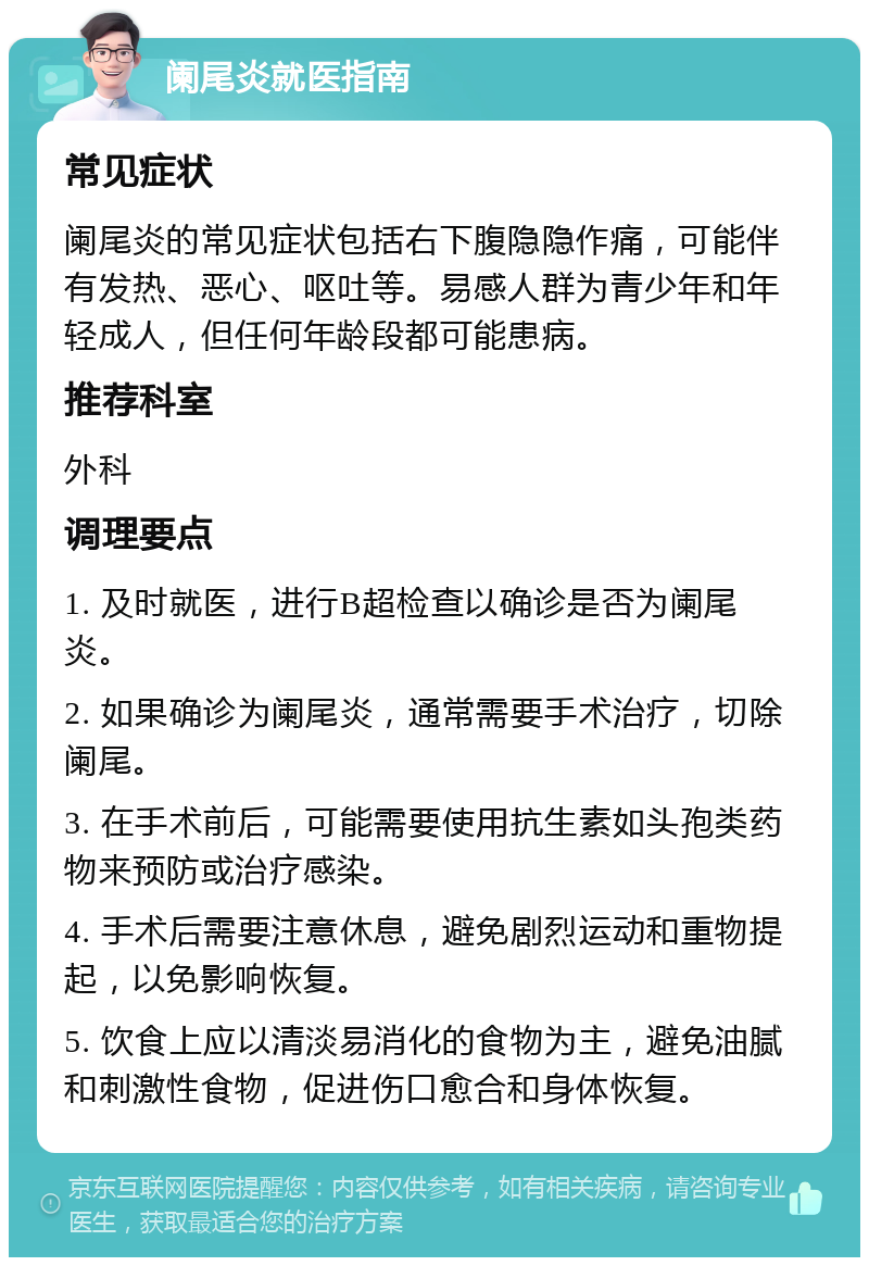 阑尾炎就医指南 常见症状 阑尾炎的常见症状包括右下腹隐隐作痛，可能伴有发热、恶心、呕吐等。易感人群为青少年和年轻成人，但任何年龄段都可能患病。 推荐科室 外科 调理要点 1. 及时就医，进行B超检查以确诊是否为阑尾炎。 2. 如果确诊为阑尾炎，通常需要手术治疗，切除阑尾。 3. 在手术前后，可能需要使用抗生素如头孢类药物来预防或治疗感染。 4. 手术后需要注意休息，避免剧烈运动和重物提起，以免影响恢复。 5. 饮食上应以清淡易消化的食物为主，避免油腻和刺激性食物，促进伤口愈合和身体恢复。