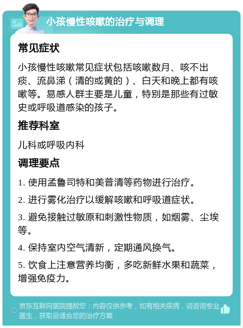 小孩慢性咳嗽的治疗与调理 常见症状 小孩慢性咳嗽常见症状包括咳嗽数月、咳不出痰、流鼻涕（清的或黄的）、白天和晚上都有咳嗽等。易感人群主要是儿童，特别是那些有过敏史或呼吸道感染的孩子。 推荐科室 儿科或呼吸内科 调理要点 1. 使用孟鲁司特和美普清等药物进行治疗。 2. 进行雾化治疗以缓解咳嗽和呼吸道症状。 3. 避免接触过敏原和刺激性物质，如烟雾、尘埃等。 4. 保持室内空气清新，定期通风换气。 5. 饮食上注意营养均衡，多吃新鲜水果和蔬菜，增强免疫力。