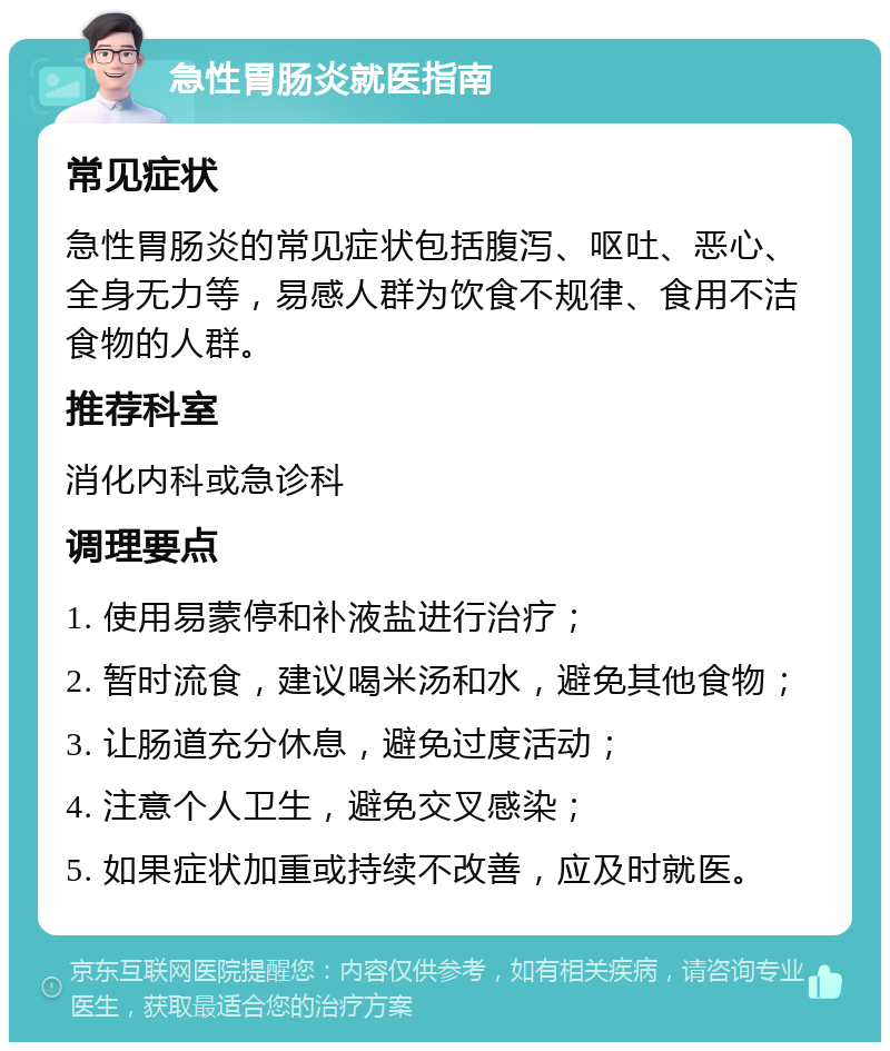 急性胃肠炎就医指南 常见症状 急性胃肠炎的常见症状包括腹泻、呕吐、恶心、全身无力等，易感人群为饮食不规律、食用不洁食物的人群。 推荐科室 消化内科或急诊科 调理要点 1. 使用易蒙停和补液盐进行治疗； 2. 暂时流食，建议喝米汤和水，避免其他食物； 3. 让肠道充分休息，避免过度活动； 4. 注意个人卫生，避免交叉感染； 5. 如果症状加重或持续不改善，应及时就医。